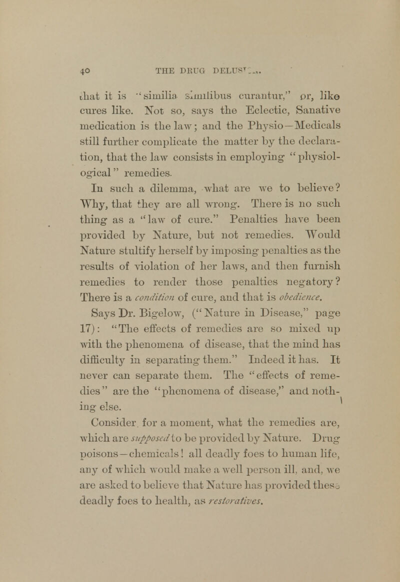 that it is similia simiiibus curantur, or, like cures like. Not so, says the Eclectic, Sanative medication is the law; and the Physio —Medicals still further complicate the matter by the declara- tion, that the law consists in employing- physiol- ogical  remedies. In such a dilemma, what are we to believe? Why, that +hey are all wrong. There is no such thing as a law of cure. Penalties have been provided by Nature, but not remedies. Would Nature stultify herself by imposing penalties as the results of violation of her laws, and then furnish remedies to render those penalties negatory ? There is a condition of cure, and that is obedience. Says Dr. Bigelow, (Nature in Disease, page 17): The effects of remedies are so mixed up with the phenomena of disease, that the mind has difficulty in separating them. Indeed it has. It never can separate them. The effects of reme- dies are the phenomena of disease, and noth- ing else. Consider, for a moment, what the remedies are, which are supposed to be provided by Nature. Drug poisons —chemicals! all deadly foes to human life, any of which would make a well person ill, and, we are asked to believe that Nature has provided thes^ deadly foes to health, as restoratives.