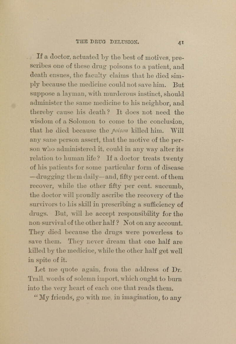 If a doctor, actuated by the best of motives, pre- scribes one of these drug- poisons to a patient, and death ensues, the faculty claims that he died sim- ply because the medicine could not save him. But suppose a layman, with murderous instinct, should administer the same medicine to his neighbor, and thereby cause his death? It does not need the wisdom of a Solomon to come to the conclusion, that he died because the poison killed him. Will any sane person assert, that the motive of the per- son who administered it, could in any way alter its relation to human life ? If a doctor treats twenty of his patients for some particular form of disease —drugging- them daily—and, fifty per cent, of them recover, while the other fifty per cent, succumb, the doctor will proudly ascribe the recovery of the survivors to his skill in prescribing a sufficiency of drugs. But, will he accept responsibility for the non survival of the other half ? Not on any account. They died because the drugs were powerless to save them. They never dream that one half are killed by the medicine, while the other half get well in spite of it. Let me quote again, from the address of Dr. Trail, words of solemn import, which ought to bum into the very heart of each one that reads them.  My friends, go with me, in imagination, to any