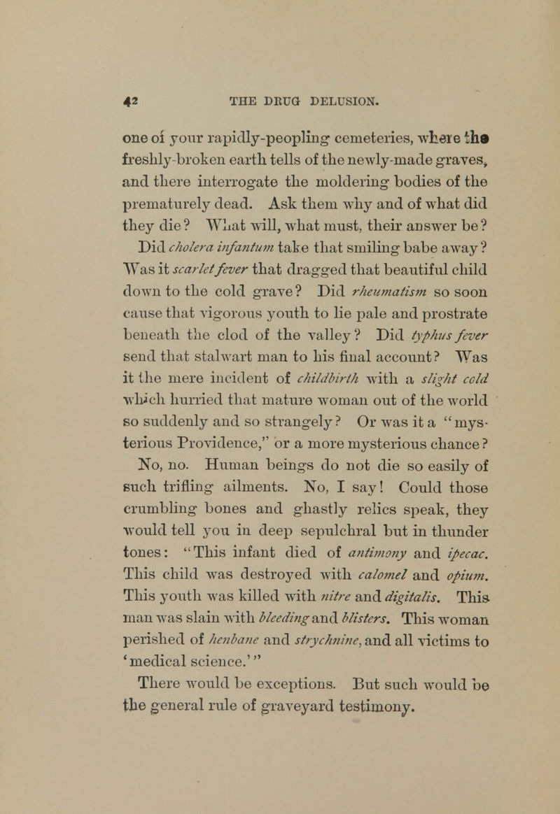 one of your rapidly-peopling' cemeteries, where th« freshly-broken earth tells of the newly-made graves, and there interrogate the moldering bodies of the prematurely dead. Ask them why and of what did they die ? What will, what must, their answer be ? Did cholera infantum take that smiling babe away ? Was it scarlet fever that dragged that beautiful child down to the cold grave ? Did rheumatism so soon cause that vigorous youth to lie pale and prostrate beneath the clod of the valley ? Did typhus fever send that stalwart man to his final account? Was it the mere incident of childbirth with a slight cold which hurried that mature woman out of the world so suddenly and so strangely? Or was it a mys- terious Providence, or a more mysterious chance ? No, no. Human beings do not die so easily of such trifling ailments. No, I say! Could those crumbling bones and ghastly relics speak, they would tell you in deep sepulchral but in thunder tones: This infant died of antimony and ipecac. This child was destroyed with calomel and opium. This youth was killed with nitre and digitalis. This man was slain with bleeding and blisters. This woman perished of henbane and strychnine, and all victims to 'medical science.' There would be exceptions. But such would be the general rule of graveyard testimony.