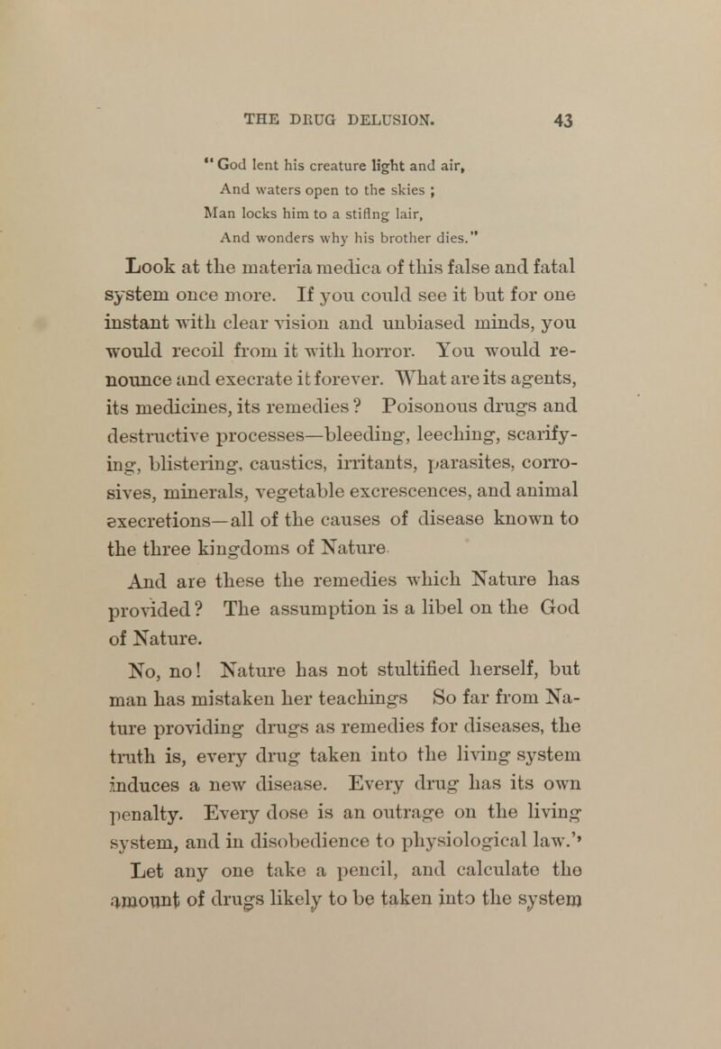  God lent his creature light and air. And waters open to the skies ; Man locks him to a stiflng lair, And wonders why his brother dies. Look at the materia medica of this false and fatal system once more. If you could see it but for one instant with clear vision and unbiased minds, you would recoil from it with horror. You would re- nounce and execrate it forever. What are its agents, its medicines, its remedies ? Poisonous drugs and destructive processes—bleeding, leeching, scarify- ing, blistering, caustics, irritants, parasites, corro- sives, minerals, vegetable excrescences, and animal execretions—all of the causes of disease known to the three kingdoms of Nature And are these the remedies which Nature has provided ? The assumption is a libel on the God of Nature. No, no! Nature has not stultified herself, but man has mistaken her teachings So far from Na- ture providing drugs as remedies for diseases, the truth is, every drug taken into the living system induces a new disease. Every drug has its own penalty. Every dose is an outrage on the living system, and in disobedience to physiological law.'' Let any one take a pencil, and calculate the amount of drugs likely to be taken into the system