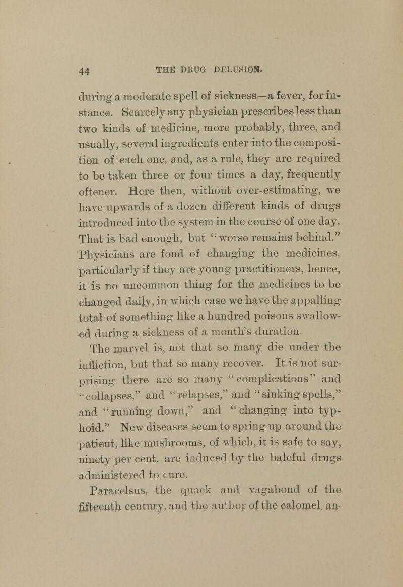 during a moderate spell of sickness—a fever, for in- stance. Scarcely any physician prescribes less than two kinds of medicine, more probably, three, and usually, several ingredients enter into the composi- tion of each one, and, as a rule, they are required to be taken three or four times a day, frequently oftener. Here then, without over-estimating-, we have upwards of a dozen different kinds of drugs introduced into the system in the course of one day. That is bad enough, but  worse remains behind. Physicians are fond of changing the medicines, particularly if they are young practitioners, hence, it is no uncommon thing for the medicines to be changed daily, in which case we have the appalling total of something like a hundred poisons swallow- ed during a sickness of a month's duration The marvel is, not that so many die under the infliction, but that so many recover. It is not sur- mising there are so many complications and -collapses, and relapses, and sinkingspells, and running down, and changing into typ- hoid. New diseases seem to spring up around the patient, like mushrooms, of which, it is safe to say, ninety per cent, are induced by the baleful drugs administered to cure. Paracelsus, the quack and vagabond of the fifteenth century, and the author of the calomel, an-