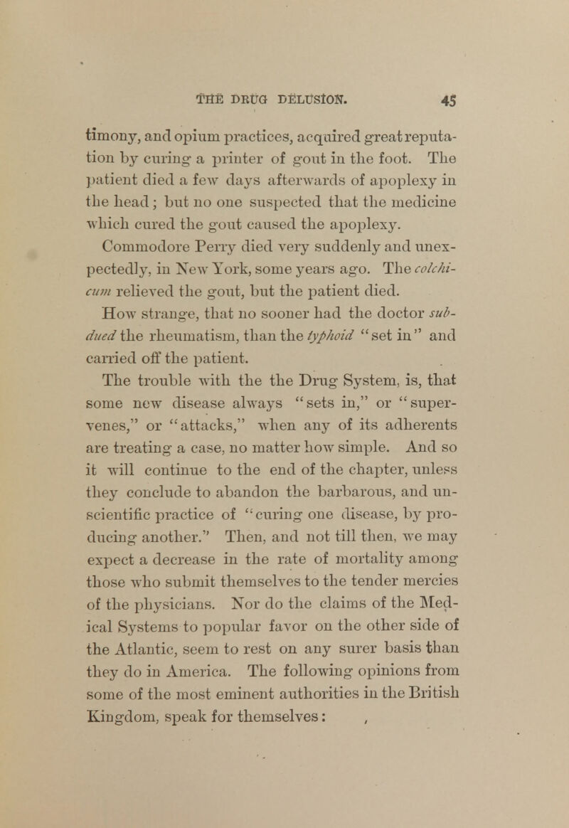 timony, and opium practices, acquired great reputa- tion by curing- a printer of gout in the foot. The patient died a few days afterwards of apoplexy in the head; but no one suspected that the medicine which cured the gout caused the apoplexy. Commodore Perry died very suddenly and unex- pectedly, in Now York, some years ago. The colchi- cum relieved the gout, but the patient died. How strange, that no sooner had the doctor sub- dued the rheumatism, than the typhoid set in and carried off the patient. The trouble with the the Drug System, is, that some new disease always  sets in, or  super- venes, or attacks, when any of its adherents are treating a case, no matter howr simple. And so it will continue to the end of the chapter, unless they conclude to abandon the barbarous, and un- scientific practice of curing one disease, by pro- ducing another. Then, and not till then, we may expect a decrease in the rate of mortality among those who submit themselves to the tender mercies of the physicians. Nor do the claims of the Med- ical Systems to popular favor on the other side of the Atlantic, seem to rest on any surer basis than they do in America. The following opinions from some of the most eminent authorities in the British Kingdom, speak for themselves: ,