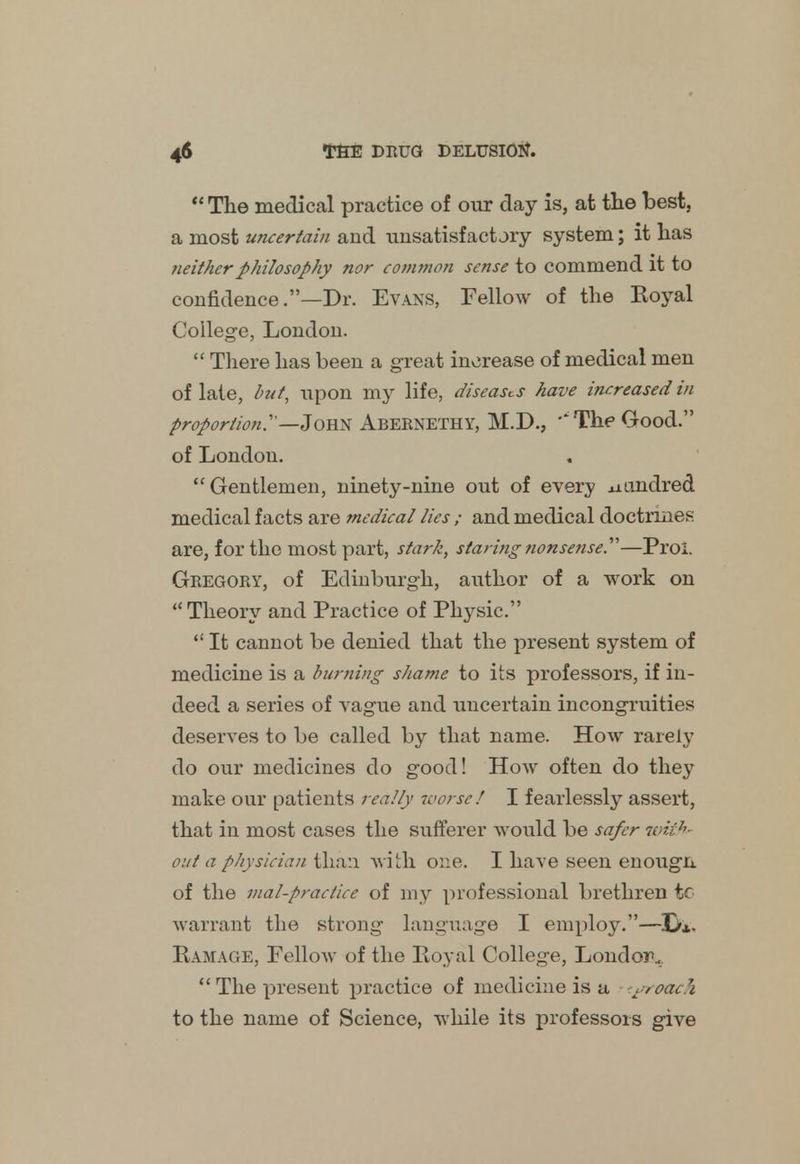  The medical practice of our day is, at the best, a most uncertain and unsatisfactjry system; it has neither philosophy nor common sense to commend it to confidence .—Dr. Evans, Fellow of the Royal College, London.  There has been a great increase of medical men of late, but, upon my life, diseases have increased in proportion.—John Abernethy, M.D., '*The Good. of London. Gentlemen, ninety-nine out of every .uundred medical facts are medical lies ; and medical doctrines are, for the most part, stark, staring nonsense.—Proi. Gregory, of Edinburgh, author of a work on  Theory and Practice of Physic.  It cannot be denied that the present system of medicine is a burning shame to its professors, if in- deed a series of vague and uncertain incongruities deserves to be called by that name. How rarely do our medicines do good! How often do they make our patients really worse! I fearlessly assert, that in most cases the sufferer would be safer with out a physician than with one. I have seen enougn. of the mal-praciice of my professional brethren tf warrant the strong language I employ.— Ramage, Fellow of the Royal College, London,. The present practice of medicine is a tyroach to the name of Science, while its professors give