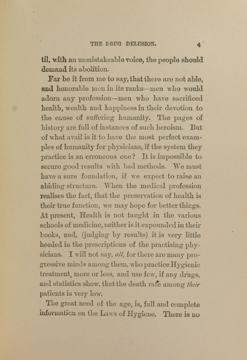 4 til, with an unmistakeable voice, the people should demand its abolition. Far be it from me to say, that there are not able, and honorable men in its ranks—men who would adorn any profession—men who have sacrificed health, wealth and happiness in their devotion to the cause of suffering1 humanity. The pages of history are full of instances of such heroism. But of what avail is it to have the most perfect exam- ples of humanity for physicians, if the system they practice is an erroneous one ? It is impossible to secure good results with bad methods. We must have a sure foundation, if we expect to raise an abiding structure. When the medical profession realises the fact, that the preservation of health is their true function, we may hope for better things. At present, Health is not taught in the various schools of medicine, neither is it expounded in their books, and, (judging by results) it is very little heeded in the prescriptions of the practising phy- sicians. I will not say, all, for there are many pro- gressive minds among them, who practice Hygienic treatment, more or less, and use few, if any drugs, and statistics show, that the death rafe among their patients is very low. The great need of the age, is, full and complete information on the Laws of Hygiene. There is no