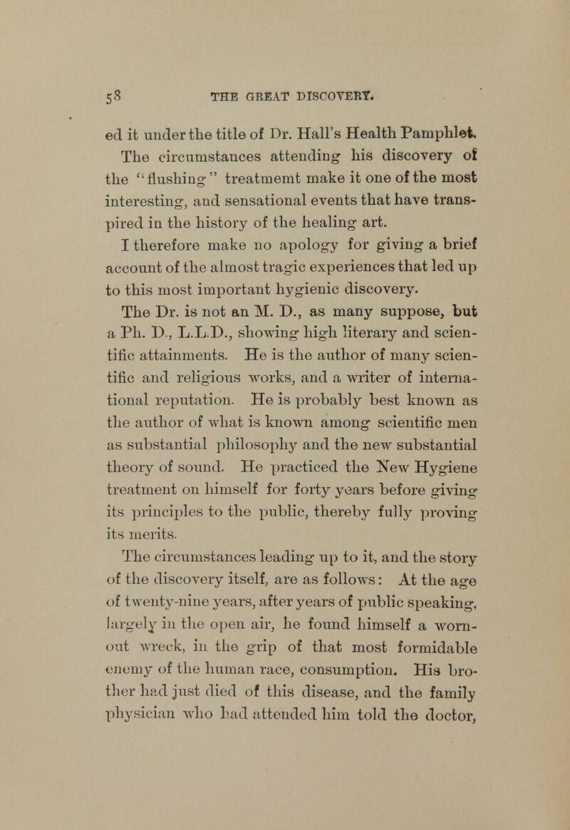 ed it under the title of Dr. Hall's Health Pamphlet The circumstances attending his discovery ot the flushing treatmemt make it one of the most interesting, and sensational events that have trans- pired in the history of the healing art. I therefore make no apology for giving a brief account of the almost tragic experiences that led up to this most important hygienic discovery. The Dr. is not an M. D., as many suppose, but a Ph. D., L.L.D., showing high literary and scien- tific attainments. He is the author of many scien- tific and religious works, and a writer of interna- tional reputation. He is probably best known as the author of what is known among scientific men as substantial philosophy and the new substantial theory of sound. He practiced the New Hygiene treatment on himself for forty years before giving its principles to the public, thereby fully proving its merits. The circumstances leading up to it, and the story of the discovery itself, are as follows: At the age of twenty-nine years, after years of public speaking, largely in the open air, he foimd himself a worn- out wreck, in the grip of that most formidable enemy of the human race, consumption. His bro- ther had just died of this disease, and the family physician who had attended him told the doctor,