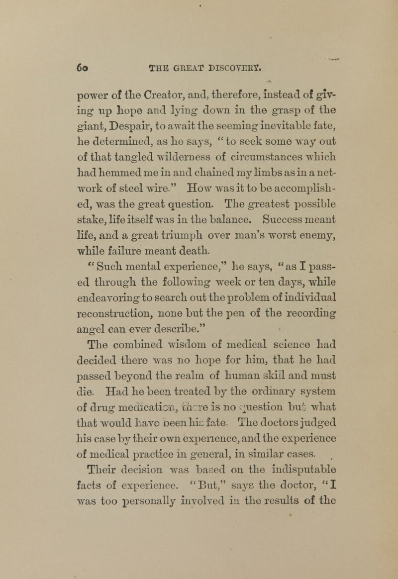 power of the Creator, and, therefore, instead of giv- ing up hope and lying down in the grasp of the giant, Despair, to await the seeming inevitable fate, he determined, as he says,  to seek some way out of that tangled wilderness of circumstances which had hemmed me in and chained my limbs as in a net- work of steel wire. How was it to be accomplish- ed, was the great question. The greatest possible stake, life itself was in the balance. Success meant life, and a great triumph over man's worst enemy, while failure meant death.  Such mental experience, he says,  as I pass- ed through the following week or ten days, while endeavoring to search out the problem of individual reconstruction, none but the pen of the recording angel can ever describe. The combined wisdom of medical science had decided there was no hope for him, that he had passed beyond the realm of human skid and must die. Had he been treated by the ordinary system of drug medication, there is no question but what that would have been hie fate The doctors judged his case by their own experience, and the experience of medical practice in general, in similar cases. Their decision was based on the indisputable facts of experience. But, says the doctor, I was too personally involved in the results of the