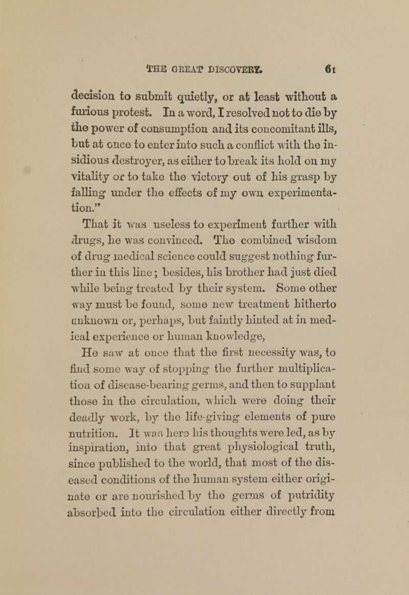 decision to submit quietly, or at least without a furious protest. In a word, I resolved not to die by the power of consumption and its concomitant ills, but at once to enter into such a conflict with the in- sidious destroyer, as either to break its hold on my vitality or to take the victory out of his grasp by falling under the effects of my own experimenta- tion. That it was useless to experiment further with drugs, he was convinced. The combined wisdom of drag medical science could suggest nothing fur- ther in this line; besides, his brother had just died while being treated by their system. Some other way must be found, some new treatment hitherto unknown or, perhaps, but faintly hinted at in med- ical experience or human knowledge, He saw at once that the first necessity was, to find some way of stopping the further multiplica- tion of disease-bearing germs, and then to supplant those in the circulation, w hich were doing their deadly work, by the life-giving elements of pure nutrition. It wan here his thoughts were led, as by inspiration, into that great physiological truth, since published to the world, that most of the dis- eased conditions of the human system either origi- nate or are nourished by the germs of putridity absorbed into the circulation either directly from