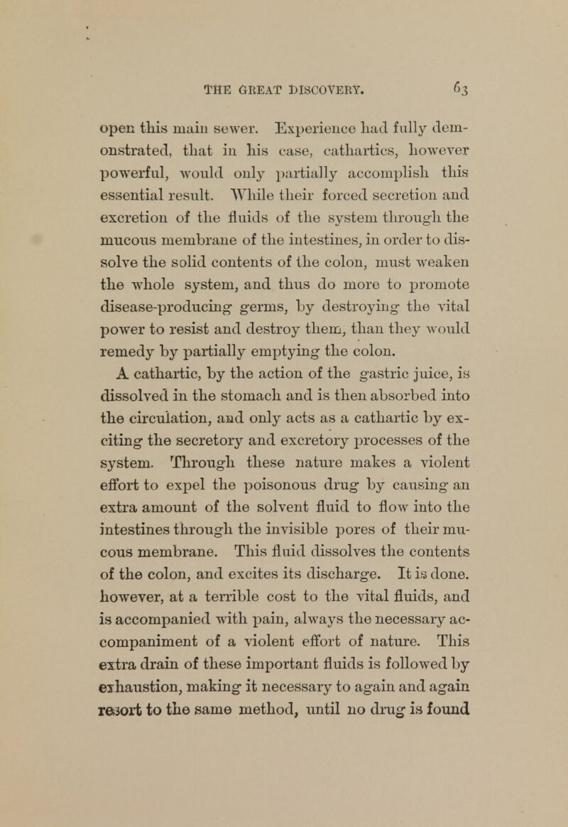 open this main sewer. Experience liad fully dem- onstrated, that in his case, cathartics, however powerful, would only partially accomplish this essential result. While their forced secretion and excretion of the fluids of the system through the mucous membrane of the intestines, in order to dis- solve the solid contents of the colon, must weaken the whole system, and thus do more to promote disease-producing1 germs, by destroying the vital power to resist and destroy them, than they would remedy by partially emptying the colon. A cathartic, by the action of the gastric juice, is dissolved in the stomach and is then absorbed into the circulation, and only acts as a cathartic by ex- citing the secretory and excretory processes of the system. Through these nature makes a violent effort to expel the poisonous drug by causing an extra amount of the solvent fluid to flow into the intestines through the invisible pores of their mu- cous membrane. This fluid dissolves the contents of the colon, and excites its discharge. It is done, however, at a terrible cost to the vital fluids, and is accompanied with pain, always the necessary ac- companiment of a violent effort of nature. This extra drain of these important fluids is followed by exhaustion, making it necessary to again and again r&sort to the same method, until no drug is found