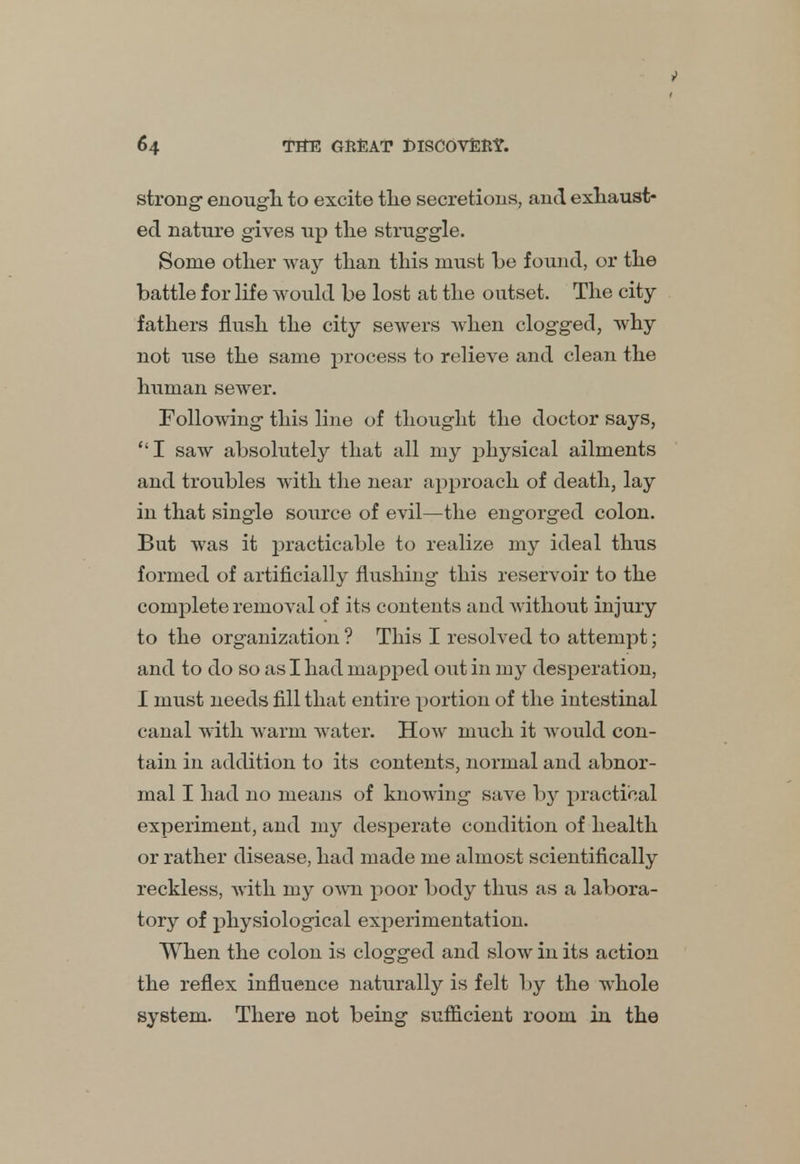 strong enough to excite the secretions, and exhaust- ed nature gives up the struggle. Some other way than this must he found, or the battle for life would be lost at the outset. The city- fathers flush the city sewers when clogged, why not use the same process to relieve and clean the human sewer. Following this line of thought the doctor says, I saw absolutely that all my physical ailments and troubles with the near approach of death, lay in that single source of evil—the engorged colon. But was it practicable to realize my ideal thus formed of artificially flushing this reservoir to the complete removal of its contents and without injury to the organization ? This I resolved to attempt; and to do so as I had mapped out in my desperation, I must needs fill that entire portion of the intestinal canal with warm water. How much it would con- tain in addition to its contents, normal and abnor- mal I had no means of knowing save by practical experiment, and my desperate condition of health or rather disease, had made me almost scientifically reckless, with my own poor body thus as a labora- tory of physiological experimentation. When the colon is clogged and slow in its action the reflex influence naturally is felt by the whole system. There not being sufficient room in the