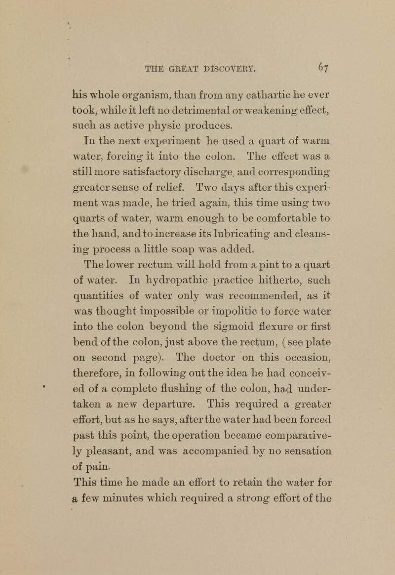 his whole organism, than from any cathartic he ever took, while it left 110 detrimental or weakening effect, such as active physic produces. In the next experiment he used a quart of Avarm water, forcing it into the colon. The effect was a still more satisfactory discharge, and corresponding greater sense of relief. Two days after this experi- ment was made, he tried again, this time using two quarts of water, warni enough to be comfortable to the hand, and to increase its lubricating and cleans- ing process a little soap was added. The lower rectum will hold from a pint to a quart of water. In hydropathic practice hitherto, such quantities of water only was recommended, as it was thought impossible or impolitic to force water into the colon beyond the sigmoid flexure or first bend of the colon, just above the rectum, (see plate on second page). The doctor on this occasion, therefore, in following out the idea he had conceiv- ed of a complete flushing of the colon, had under- taken a new departure. This required a greater effort, but as he says, after the water had been forced past this point, the operation became comparative- ly pleasant, and was accompanied by no sensation of pain. This time he made an effort to retain the water for a few minutes which required a strong effort of the