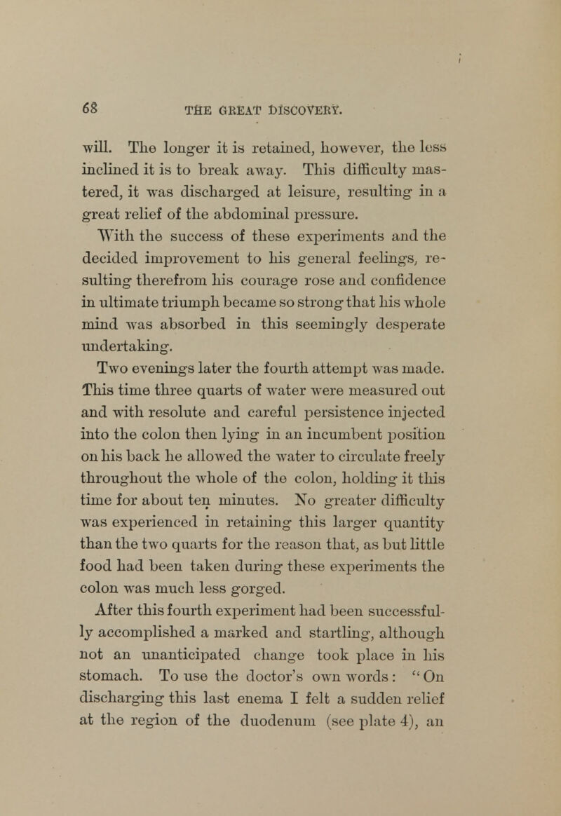 will. The longer it is retained, however, the less inclined it is to break away. This difficulty mas- tered, it was discharged at leisure, resulting in a great relief of the abdominal pressure. With the success of these experiments and the decided improvement to his general feelings, re- sulting therefrom his courage rose and confidence in ultimate triumph became so strong that his whole mind was absorbed in this seemingly desperate undertaking. Two evenings later the fourth attempt was made. This time three quarts of water were measured out and with resolute and careful persistence injected into the colon then lying in an incumbent position on his back he allowed the water to circulate freely throughout the whole of the colon, holding it this time for about ten minutes. No greater difficulty was experienced in retaining this larger quantity than the two quarts for the reason that, as but little food had been taken during these experiments the colon was much less gorged. After this fourth experiment had been successful- ly accomplished a marked and startling, although not an unanticipated change took place in his stomach. To use the doctor's own words : c< On discharging this last enema I felt a sudden relief at the region of the duodenum (see plate 4), an