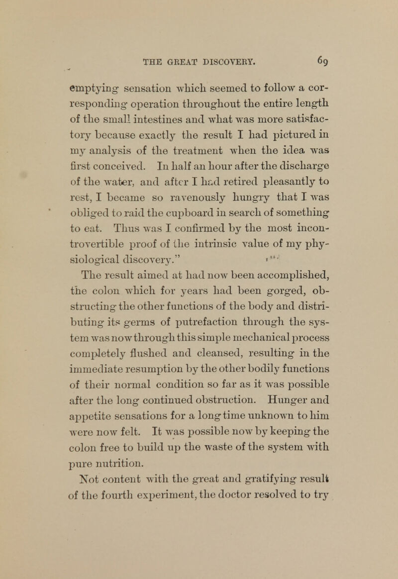 emptying sensation which seemed to follow a cor- responding- operation throughout the entire length of the small intestines and what was more satisfac- tory because exactly the result I had pictured in my analysis of the treatment when the idea was first conceived. In half an hour after the discharge of the water, and after I had retired pleasantly to rest, I became so ravenously hungry that I was obliged to raid the cupboard in search of something to eat. Thus was I confirmed by the most incon- trovertible proof of the intrinsic value of my phy- siological discovery. ':' The result aimed at had now been accomplished, the colon which for years had been gorged, ob- structing the other functions of the body and distri- buting its germs of putrefaction through the sys- tem was now through this simple mechanical process completely flushed and cleansed, resulting in the immediate resumption by the other bodily functions of their normal condition so far as it was possible after the long continued obstruction. Hunger and appetite sensations for a longtime unknown to him were now felt. It was possible now by keeping the colon free to build up the waste of the system with pure nutrition. Not content with the great and gratifying result of the fourth experiment, the doctor resolved to try