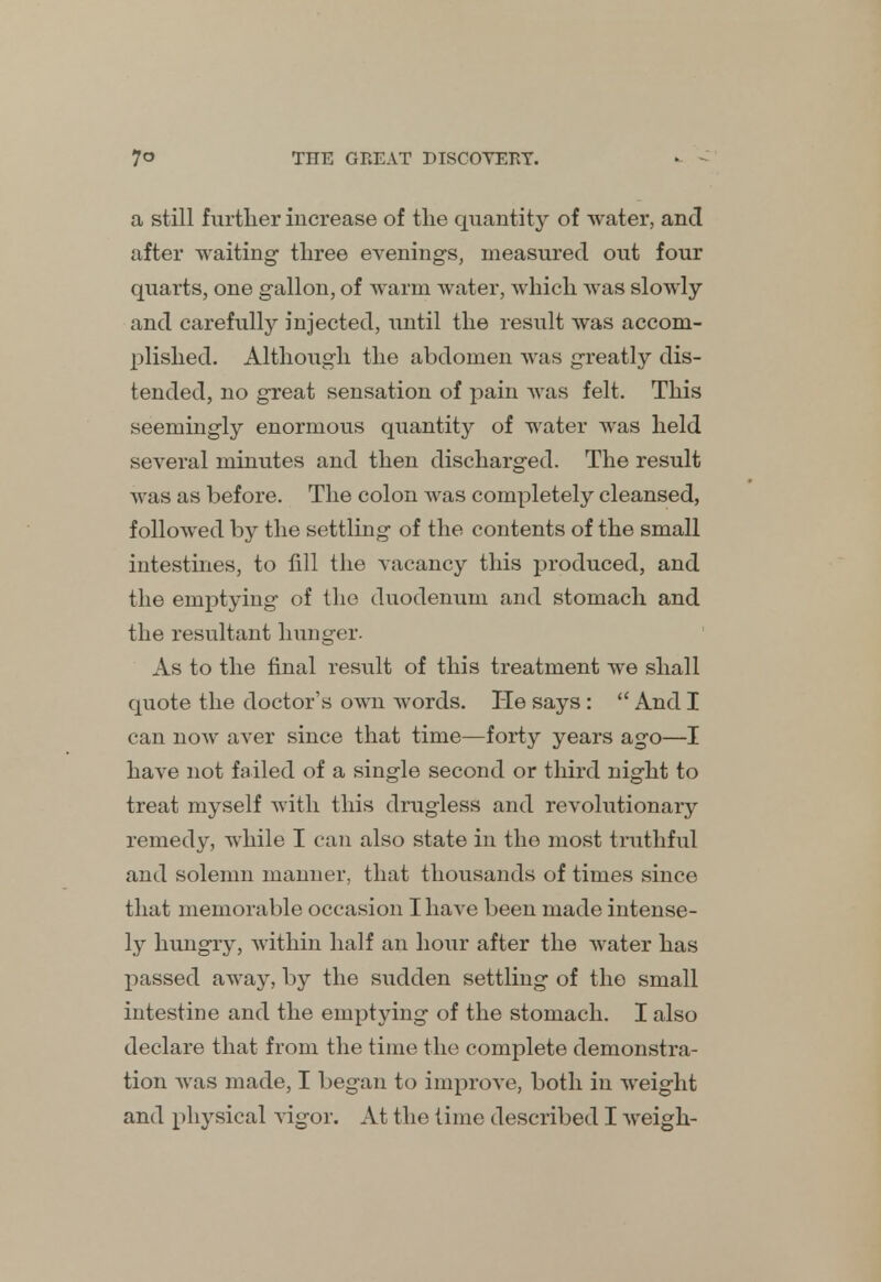 a still further increase of the quantity of water, and after waiting- three evenings, measured out four quarts, one gallon, of warm water, which was slowly and carefully injected, until the result was accom- plished. Although the abdomen was greatly dis- tended, no great sensation of pain was felt. This seemingly enormous quantity of water was held several minutes and then discharged. The result was as before. The colon was completely cleansed, followed by the settling of the contents of the small intestines, to fill the vacancy this produced, and the emptying of the duodenum and stomach and the resultant hunger. As to the final result of this treatment we shall quote the doctor's own words. He says :  And I can noAV aver since that time—forty years ago—I have not failed of a single second or third night to treat myself with this drugless and revolutionary remedy, while I can also state in the most truthful and solemn manner, that thousands of times since that memorable occasion I have been made intense- ly hungry, within half an hour after the water has passed away, by the sudden settling of the small intestine and the emptying of the stomach. I also declare that from the time the complete demonstra- tion was made, I began to improve, both in weight and physical vigor. At the time described I weigh-