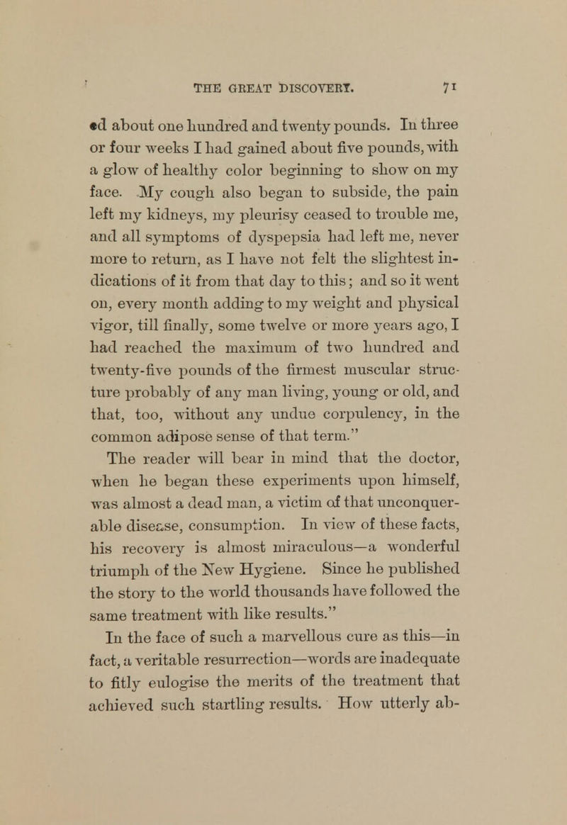 «d about one hundred and twenty pounds. In three or four weeks I had gained about five pounds, with a glow of healthy color beginning to show on my face. My cough also began to subside, the pain left my kidneys, my pleurisy ceased to trouble me, and all symptoms of dyspepsia had left me, never more to return, as I have not felt the slightest in- dications of it from that day to this; and so it went on, every month adding to my weight and physical vigor, till finally, some twelve or more j^ears ago, I had reached the maximum of two hundred and twenty-five pounds of the firmest muscular struc- ture probably of any man living, young or old, and that, too, without any undue corpulency, in the common adipose sense of that term. The reader will bear in mind that the doctor, when he began these experiments upon himself, was almost a dead man, a victim of that unconquer- able disease, consumption. In view of these facts, his recovery is almost miraculous—a wonderful triumph of the New Hygiene. Since he published the story to the world thousands have followed the same treatment with like results. In the face of such a marvellous cure as this—in fact, a veritable resurrection—words are inadequate to fitly eulogise the merits of the treatment that achieved such startling results. How utterly ab-