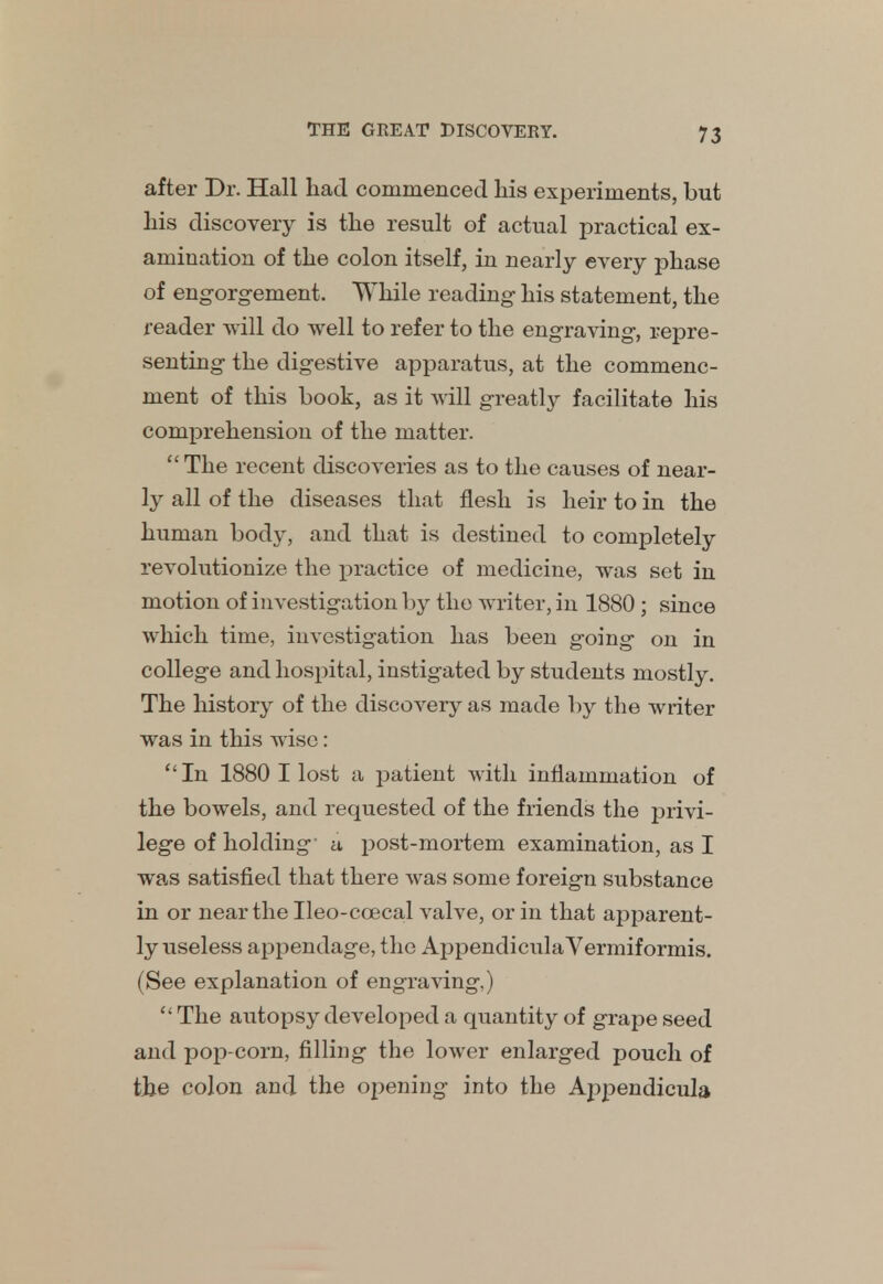 after Dr. Hall had commenced his experiments, but his discovery is the result of actual practical ex- amination of the colon itself, in nearly every phase of engorgement. While reading- his statement, the reader -will do well to refer to the engraving, repre- senting the digestive apparatus, at the commenc- ment of this book, as it will greatly facilitate his comprehension of the matter. The recent discoveries as to the causes of near- ly all of the diseases that flesh is heir to in the human body, and that is destined to completely revolutionize the practice of medicine, was set in motion of investigation by the writer, in 1880 ; since which time, investigation has been going on in college and hospital, instigated by students mostly. The history of the discovery as made by the writer was in this wise: In 1880 I lost a patient with inflammation of the bowels, and requested of the friends the privi- lege of holding- a post-mortem examination, as I was satisfied that there was some foreign substance in or near the Ileo-ccecal valve, or in that apparent- ly useless appendage, the AppendiculaVermiformis. (See explanation of engraving,)  The autopsy developed a quantity of grape seed and pop-corn, filling the lower enlarged pouch of the colon and the opening into the Appendicula