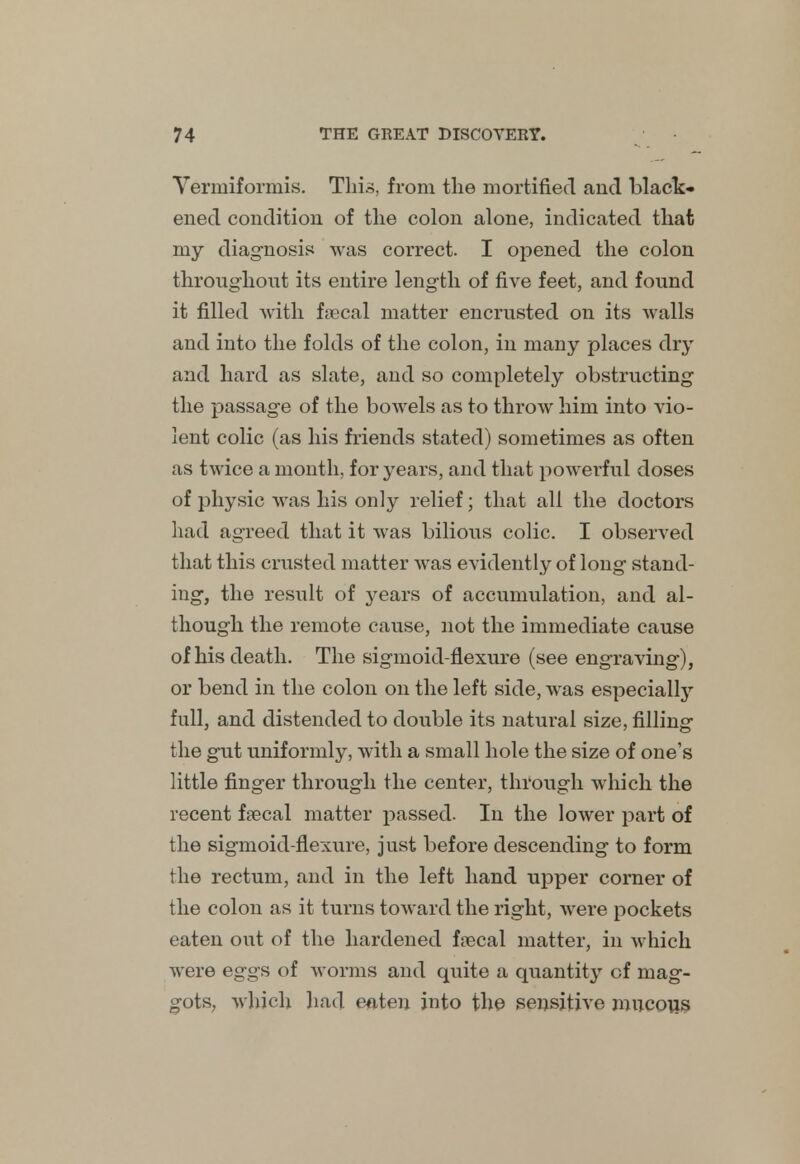 Vermiformis. This, from the mortified and black* ened condition of the colon alone, indicated that my diagnosis was correct. I opened the colon throughout its entire length of five feet, and found it filled with fecal matter encrusted on its walls and into the folds of the colon, in many places dry and hard as slate, and so completely obstructing the passage of the bowels as to throw him into vio- lent colic (as his friends stated) sometimes as often as twice a month, for years, and that powerful doses of physic was his only relief; that all the doctors had agreed that it was bilious colic. I observed that this crusted matter was evidently of long stand- ing, the result of years of accumulation, and al- though the remote cause, not the immediate cause of his death. The sigmoid-flexure (see engraving), or bend in the colon on the left side, was especially full, and distended to double its natural size, filling the gut uniformly, with a small hole the size of one's little finger through the center, through which the recent faecal matter passed. In the lower part of the sigmoid-flexure, just before descending to form the rectum, and in the left hand upper corner of the colon as it turns toward the right, were pockets eaten out of the hardened faecal matter, in which were eggs of worms and quite a quantity of mag- gots, which had eaten into the sensitive mucous