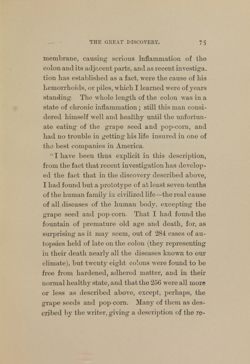 membrane, causing- serious inflammation of the colon and its adjacent parts, and as recent investiga- tion has established as a fact, were the cause of his hemorrhoids, or piles, which I learned were of years standing. The whole length of the colon was in a state of chronic inflammation; still this man consi- dered himself well and healthy until the unfortun- ate eating of the grape seed and pop-corn, and had no trouble in getting his life insured in one of the best companies in America. I have been thus explicit in this description, from the fact that recent investigation has develop- ed the fact that in the discovery described above, I had found but a prototype of at least seven-tenths of the human family in civilized life—the real cause of all diseases of the human body, excepting the grape seed and pop corn. That I had found the fountain of premature old age and death, for, as surprising as it may seem, out of 284 cases of au- topsies held of late on the colon (they representing in their death nearly all the diseases known to our climate), but twenty eight colons were found to be free from hardened, adhered matter, and in their normal healthy state, and that the 256 were all more or less as described above, except, perhaps, the grape seeds and pop-corn. Many of them as des- cribed by the writer, giving a description of the re-