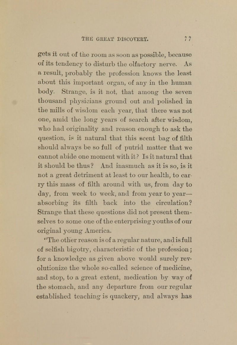 gets it out of the room as soon as possible, because of its tendency to disturb the olfactory nerve. As a result, probably the profession knows the least about this important organ, of any in the human body. Strange, is it not, that among- the seven thousand physicians ground out and polished in the mills of wisdom each year, that there was not one, amid the long years of search after wisdom, who had originality and reason enough to ask the question, is it natural that this scent bag of filth should always be so full of putrid matter that we cannot abide one moment with it ? Is it natural that it should be thus ? And inasmuch as it is so, is it not a great detriment at least to our health, to car- ry this mass of filth around with us, from day to day, from week to week, and from year to year—■ absorbing its filth back into the circulation? Strange that these questions did not present them- selves to some one of the enterprising youths of our original young America. The other reason is of a regular nature, and is full of selfish bigotry, characteristic of the profession; for a knowledge as given above would surely rev- olutionize the whole so-called science of medicine, and stop, to a great extent, medication by way of the stomach, and any departure from our regular established teaching is quackery, and always has