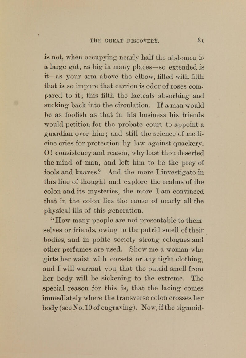 is not, when occupying- nearly half the abdomen is a large gut, as big in many places—so extended is it—as your arm above the elbow, filled with filth that is so impure that carrion is odor of roses com- pared to it; this filth the lacteals absorbing and sucking back into the circulation. If a man would be as foolish as that in his business his friends would petition for the probate court to appoint a guardian over him; and still the science of medi- cine cries for protection by law against quackery. O! consistency and reason, why hast thou deserted the mind of man, and left him to be the prey of fools and knaves ? And the more I investigate in this line of thought and explore the realms of the colon and its mysteries, the more I am convinced that in the colon lies the cause of nearly all the physical ills of this generation. How many people are not presentable to them- selves or friends, owing to the putrid smell of their bodies, and in polite society strong colognes and other perfumes are used. Show me a woman who girts her waist with corsets or any tight clothing, and I will warrant you that the putrid smell from her body will be sickening to the extreme. The special reason for this is, that the lacing comes immediately where the transverse colon crosses her body (see No. 10 of engraving). Now, if the sigmoid-
