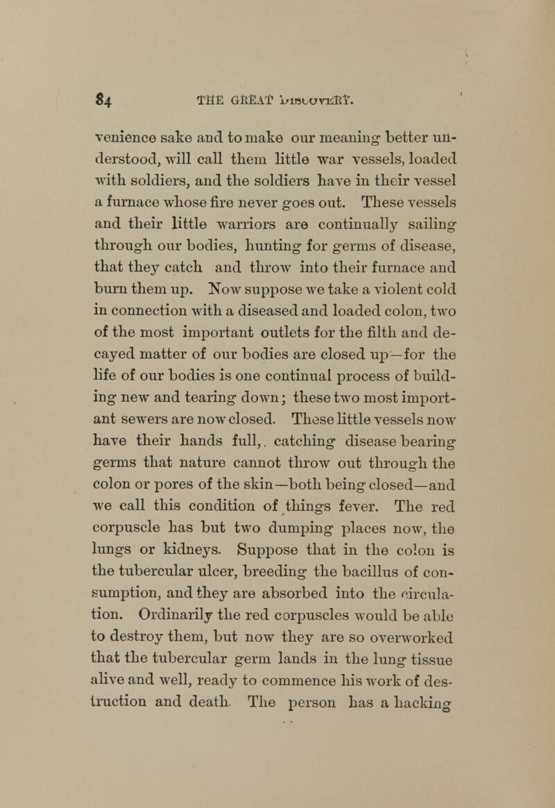 $4 THE GREAT biebovuffi*. venience sake and to make our meaning- better un- derstood, will call them little war vessels, loaded with soldiers, and the soldiers have in their vessel a furnace whose fire never goes out. These vessels and their little warriors are continually sailing through our bodies, hunting for germs of disease, that they catch and throw into their furnace and burn them up. Now suppose we take a violent cold in connection with a diseased and loaded colon, two of the most important outlets for the filth and de- cayed matter of our bodies are closed up—for the life of our bodies is one continual process of build- ing new and tearing down; these two most import- ant sewers are now closed. These little vessels now have their hands full,. catching disease bearing germs that nature cannot throw out through the colon or pores of the skin—both being closed—and we call this condition of things fever. The red corpuscle has but two dumping places now, the lungs or kidneys. Suppose that in the colon is the tubercular ulcer, breeding the bacillus of con- sumption, and they are absorbed into the circula- tion. Ordinarily the red corpuscles would be able to destroy them, but now they are so overworked that the tubercular germ lands in the lung tissue alive and well, ready to commence his work of des- truction and death. The person has a hacking