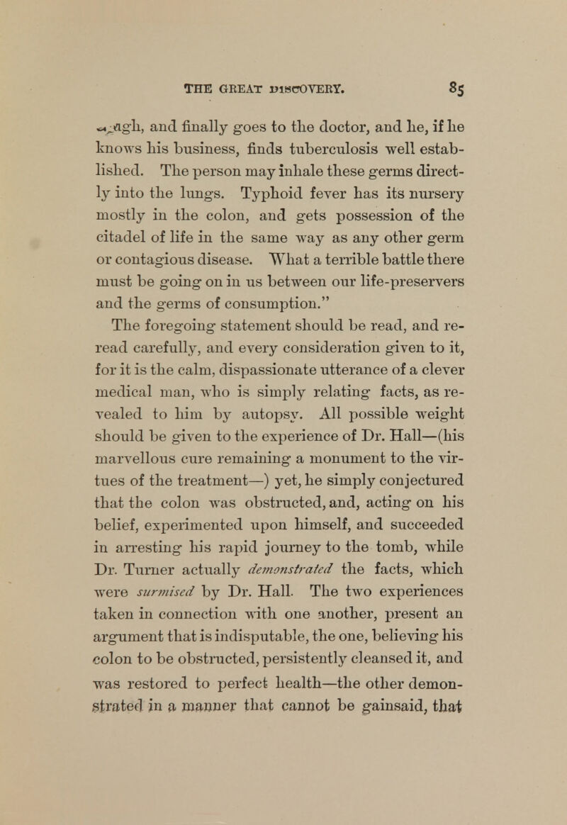 txj&gh, and finally goes to the doctor, and lie, if lie knows his business, finds tuberculosis well estab- lished. The person may inhale these germs direct- ly into the lungs. Typhoid fever has its nursery mostly in the colon, and gets possession of the citadel of life in the same way as any other germ or contagious disease. What a terrible battle there must be going on in us between our life-preservers and the germs of consumption. The foregoing statement should be read, and re- read carefully, and every consideration given to it, for it is the calm, dispassionate utterance of a clever medical man, who is simply relating facts, as re- vealed to him by autopsy. All possible weight should be given to the experience of Dr. Hall—(his marvellous cure remaining a monument to the vir- tues of the treatment—) yet, he simply conjectured that the colon was obstructed, and, acting on his belief, experimented upon himself, and succeeded in arresting his rapid journey to the tomb, while Dr. Turner actually demonstrated the facts, which were surmised by Dr. Hall. The two experiences taken in connection with one another, present an argument that is indisputable, the one, believing his colon to be obstructed, persistently cleansed it, and was restored to perfect health—the other demon- strated in a manner that cannot be gainsaid, that