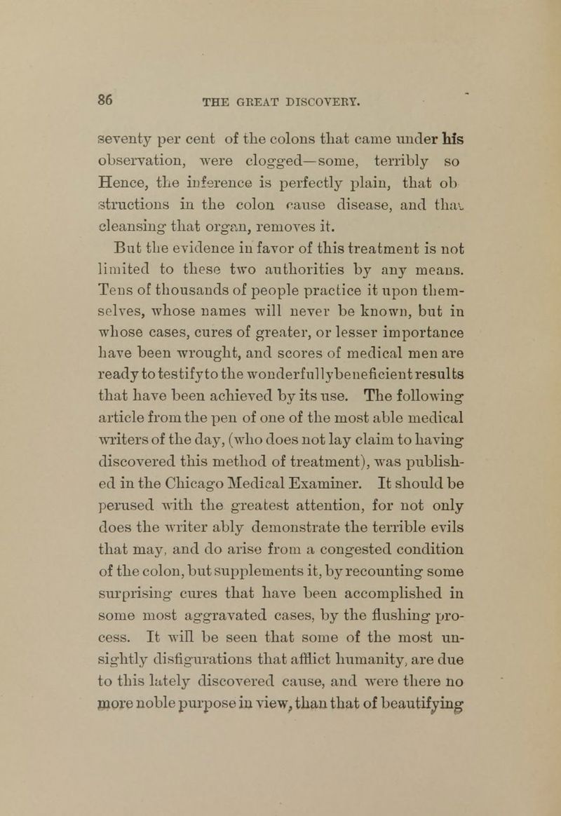 seventy per cent of the colons that came under his observation, were clogged—some, terribly so Hence, the inference is perfectly plain, that ob structions in the colon cause disease, and tha-. cleansing- that organ, removes it. But the evidence in favor of this treatment is not limited to these two authorities by any means. Tens of thousands of people practice it upon them- selves, whose names will never be known, but in whose cases, cures of greater, or lesser importance have been wrought, and scores of medical men are ready to testify to the wonderfullybeneficient results that have been achieved by its use. The following article from the pen of one of the most able medical writers of the day, (who does not lay claim to having discovered this method of treatment), was publish- ed in the Chicago Medical Examiner. It should be perused with the greatest attention, for not only does the writer ably demonstrate the terrible evils that may, and do arise from a congested condition of the colon, but supplements it, by recounting some surprising cures that have been accomplished in some most aggravated cases, by the flushing pro- cess. It will be seen that some of the most un- sightly disfigurations that afflict humanity, are due to this lately discovered cause, and were there no more noble purpose in view, than that of beautifying
