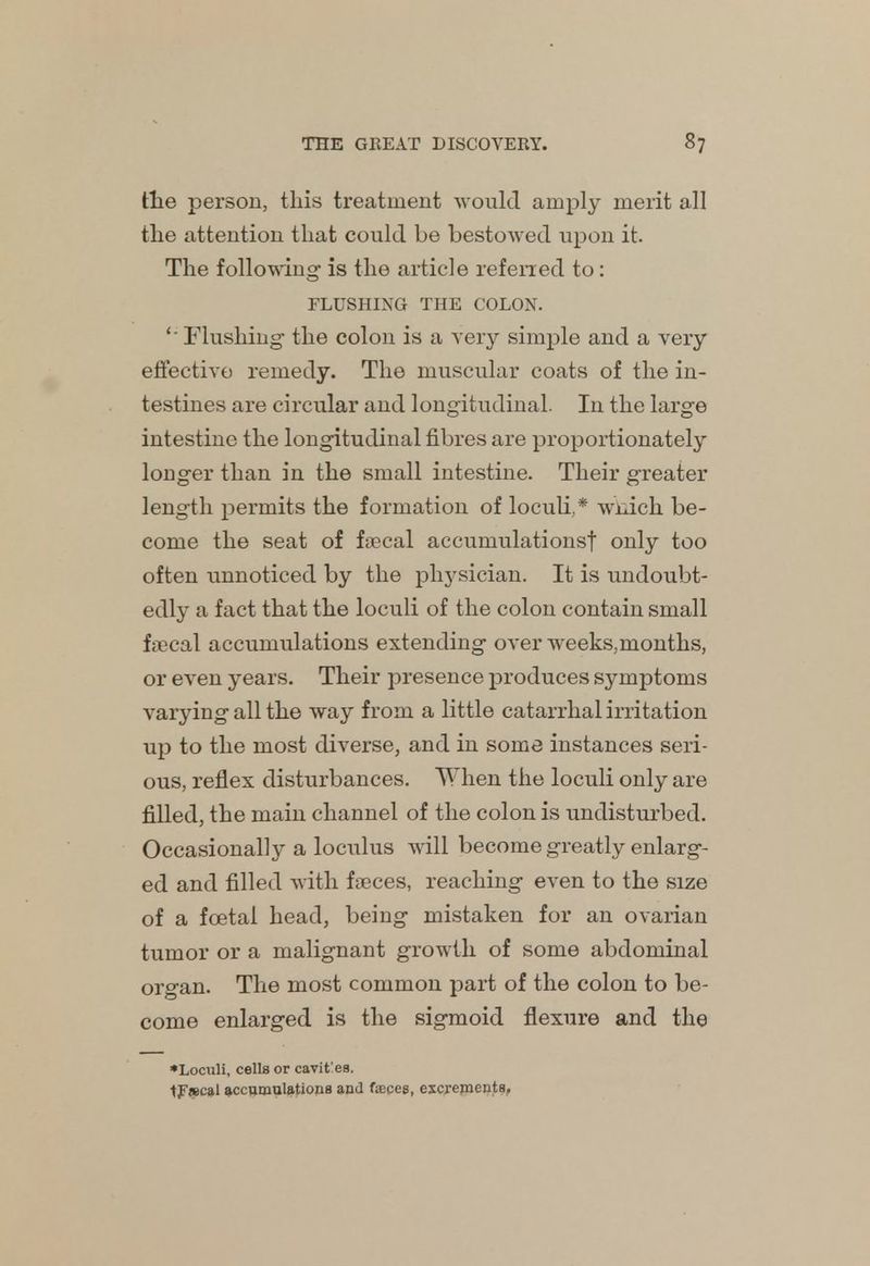 the person, this treatment would amply merit all the attention that could be bestowed upon it. The following is the article referred to: FLUSHING THE COLON. ' Flushing- the colon is a very simple and a very effective remedy. The muscular coats of the in- testines are circular and longitudinal. In the large intestine the longitudinal fibres are proportionately longer than in the small intestine. Their greater length permits the formation of loculi,* wnich be- come the seat of faecal accumulations! only too often unnoticed by the physician. It is undoubt- edly a fact that the loculi of the colon contain small faecal accumulations extending over weeks.months, or even years. Their presence produces symptoms varying all the way from a little catarrhal irritation up to the most diverse, and in some instances seri- ous, reflex disturbances. When the loculi only are filled, the main channel of the colon is undisturbed. Occasionally a loculus will become greatly enlarg- ed and filled with faeces, reaching even to the size of a fcetal head, being mistaken for an ovarian tumor or a malignant growth of some abdominal organ. The most common part of the colon to be- come enlarged is the sigmoid flexure and the •Loculi, cells or cavit'es. tpiecal accumulations and fasces, escrements.