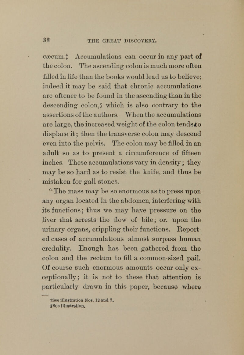 csecum.J: Accumulations can occur in any part of the colon. The ascending colon is much more often filled in life than the books would lead us to believe; indeed it may be said that chronic accumulations are oftener to be found in the ascending than in the descending colon,§ which is also contrary to the assertions of the authors. When the accumulations are large, the increased weight of the colon tendsio displace it; then the transverse colon may descend even into the pelvis. The colon may be filled in an adult so as to present a circumference of fifteen inches. These accumulations vary in density; they may be so hard as to resist the knife, and thus be mistaken for gall stones. The mass may be so enormous as to press upon any organ located in the abdomen, interfering with its functions; thus we may have pressure on the liver that arrests the flow of bile; or. upon the urinary organs, crippling their functions. Report- ed cases of accumulations almost surpass human credulit\r. Enough has been gathered from the colon and the rectum to fill a common-sized pail. Of course such enormous amounts occur only ex- ceptionally; it is not to these that attention is particularly drawn in this paper, because where JSee illustration Nos. 12 and 7. jSee illustration.