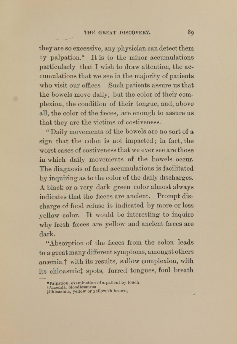 tliey are so excessive, any physician can detect them by palpation.* It is to the minor accumulations particularly that I wish to draw attention, the ac- cumulations that we see in the majority of patients who visit our offices. Such patients assure us that the bowels move daily, but the color of their com- plexion, the condition of their tongue, and, above all, the color of the faeces, are enough to assure us that they are the victims of costiveness. Daily movements of the bowels are no sort of a sign that the colon is not impacted; in fact, the worst cases of costiveness that we ever see are those in which daily movements of the bowels occur. The diagnosis of faecal accumulations is facilitated by inquiring as to the color of the daily discharges. A black or a very dark green color almost always indicates that the faeces are ancient. Prompt dis- charge of food refuse is indicated by more or less yellow color. It would be interesting to inquire why fresh faeces are yellow and ancient faeces are dark. Absorption of the faeces from the colon leads to a great many different symptoms, amongst others anaemia,! with its results, sallow complexion, with its chloasmict spots, furred tongues, foul breath •Palpation, examination of a patient by touch. tAmiimia, bloodlesenese tChloaamic, yeliow or j ellowish brown.