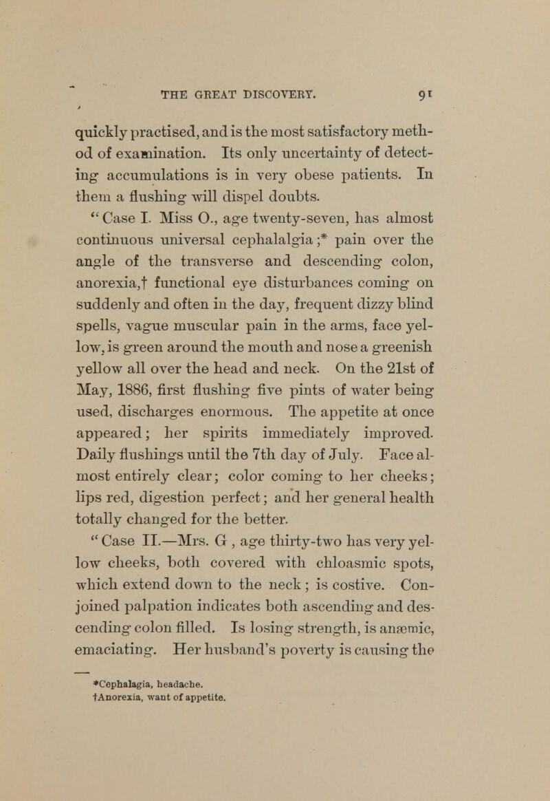 quickly practised, and is the most satisfactory meth- od of examination. Its only uncertainty of detect- ing- accumulations is in very obese patients. In them a flushing will dispel doubts.  Case I. Miss O., age twenty-seven, has almost continuous universal cephalalgia ;* pain over the angle of the transverse and descending colon, anorexia,f functional eye disturbances coming on suddenly and often in the day, frequent dizzy blind spells, vague muscular pain in the arms, face yel- low, is green around the mouth and nose a greenish yellow all over the head and neck. On the 21st of May, 1886, first flushing five pints of water being used, discharges enormous. The appetite at once appeared; her spirits immediately improved. Daily flushings until the 7th day of July. Face al- most entirely clear; color coming to her cheeks; lips red, digestion perfect; and her general health totally changed for the better.  Case II.—Mrs. G , age thirty-two has very yel- low cheeks, both covered with chloasmic spots, which extend down to the neck ; is costive. Con- joined palpation indicates both ascending and des- cending colon filled. Is losing strength, is anemic, emaciating. Her husband's poverty is causing the ♦Cephalagia, headache. ■fAnorexia, want of appetite.