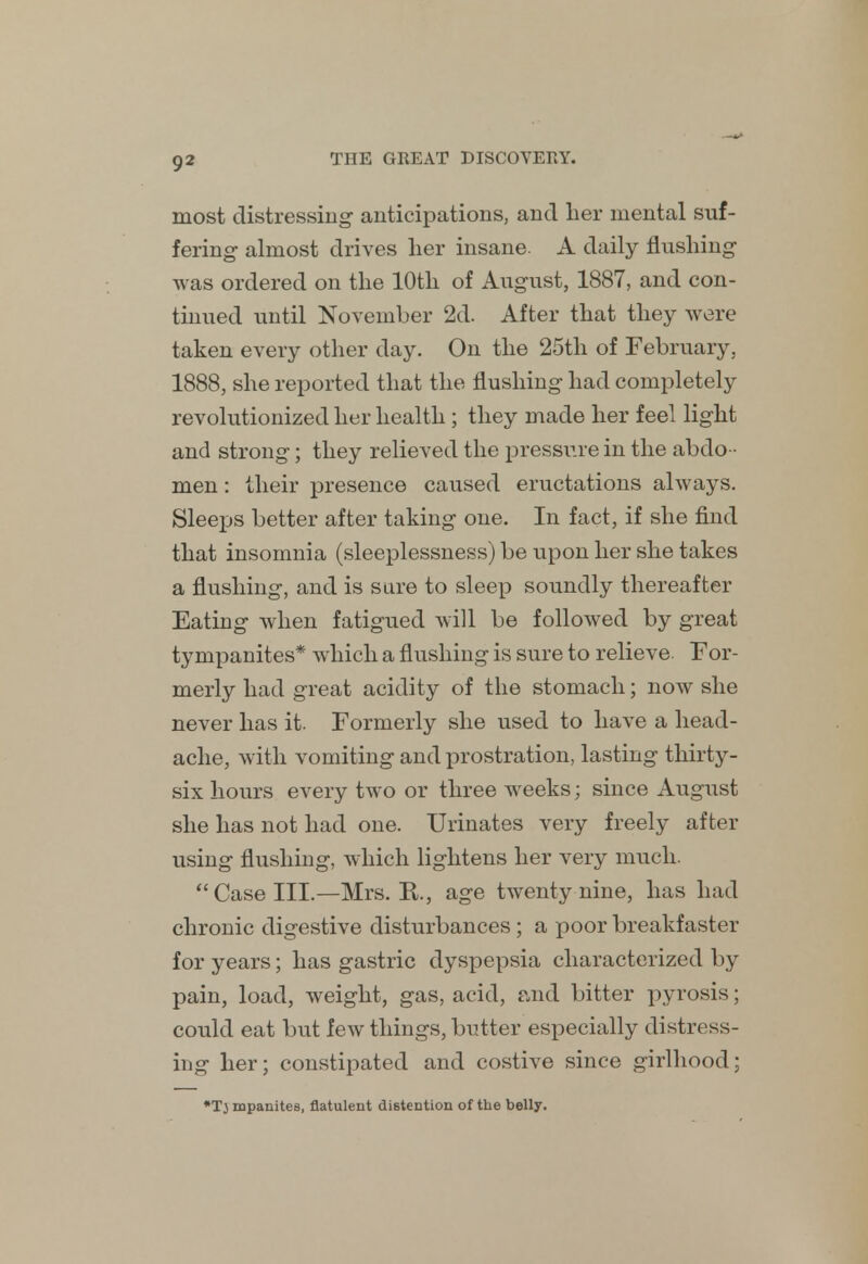 most distressing anticipations, and her mental suf- fering- almost drives her insane. A daily flushing- was ordered on the 10th of August, 1887, and con- tinued until November 2d. After that they were taken every other day. On the 25th of February. 1888, she reported that the flushing had completely revolutionized her health ; they made her feel light and strong; they relieved the pressure in the abdo - men : their presence caused eructations always. Sleeps better after taking one. In fact, if she find that insomnia (sleeplessness) be upon her she takes a flushing, and is sure to sleep soundly thereafter Eating when fatigued will be followed by great tympanites* which a flushing is sure to relieve. For- merly had great acidity of the stomach; now she never has it. Formerly she used to have a head- ache, with vomiting and prostration, lasting thirty- six hours every two or three weeks; since August she has not had one. Urinates very freely after using flushing, which lightens her very much. Case III.—Mrs. K., age twenty nine, has had chronic digestive disturbances ; a poor breakfaster for years; has gastric dyspepsia characterized by pain, load, weight, gas, acid, and bitter pyrosis; could eat but few things, butter especially distress- ing her; constipated and costive since girlhood; •Tj mpanites, flatulent distention of the belly.