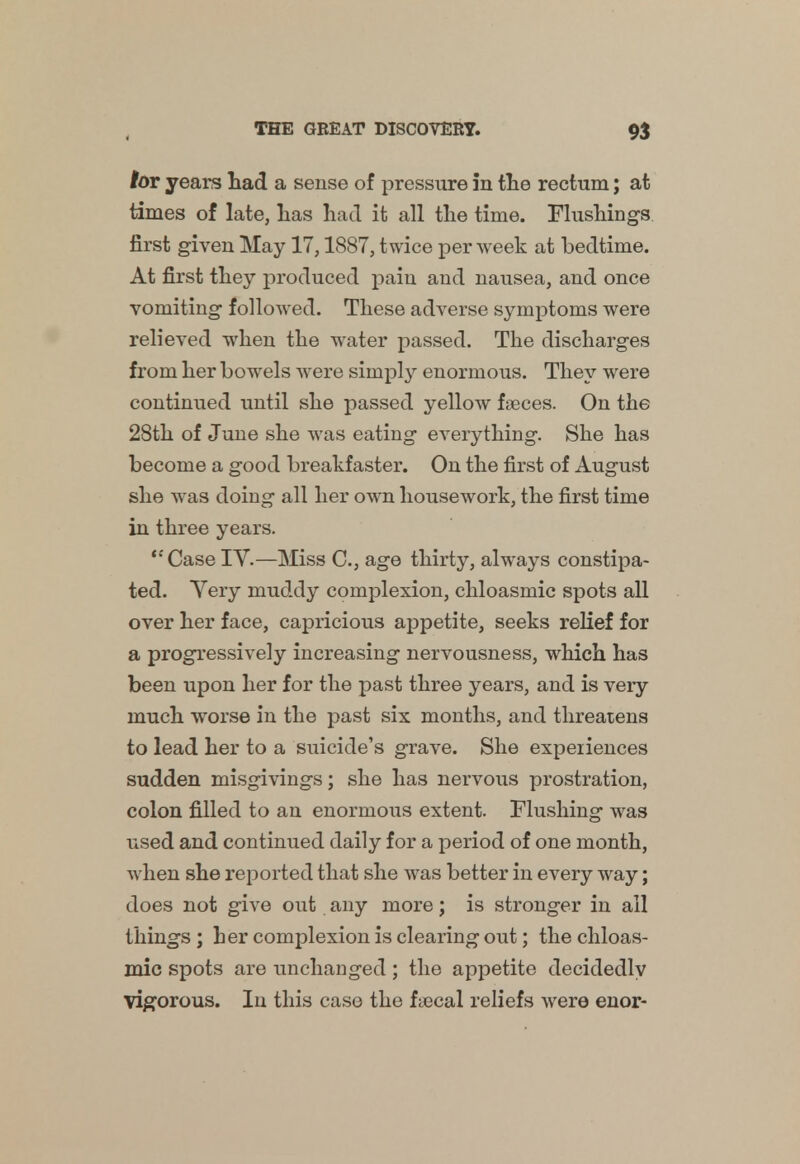 lor years had a sense of pressure in the rectum; at times of late, has had it all the time. Flushings first given May 17,1887, twice per week at bedtime. At first they produced pain and nausea, and once vomiting followed. These adverse symptoms were relieved when the water passed. The discharges from her bowels were simply enormous. They were continued until she passed yellow faeces. On the 28th of June she was eating everything. She has become a good breakfaster. On the first of August she wras doing all her own housework, the first time in three years. ''Case IV.—Miss C, age thirty, always constipa- ted. Very muddy complexion, chloasmic spots all over her face, capricious appetite, seeks relief for a progressively increasing nervousness, which has been upon her for the past three years, and is very much worse in the past six months, and threatens to lead her to a suicide's grave. She experiences sudden misgivings; she has nervous prostration, colon filled to an enormous extent. Flushing was used and continued daily for a period of one month, when she reported that she was better in every way; does not give out any more; is stronger in all things ; her complexion is clearing out; the chloas- mic spots are unchanged; the appetite decidedly vigorous. In this case the fiecal reliefs were enor-