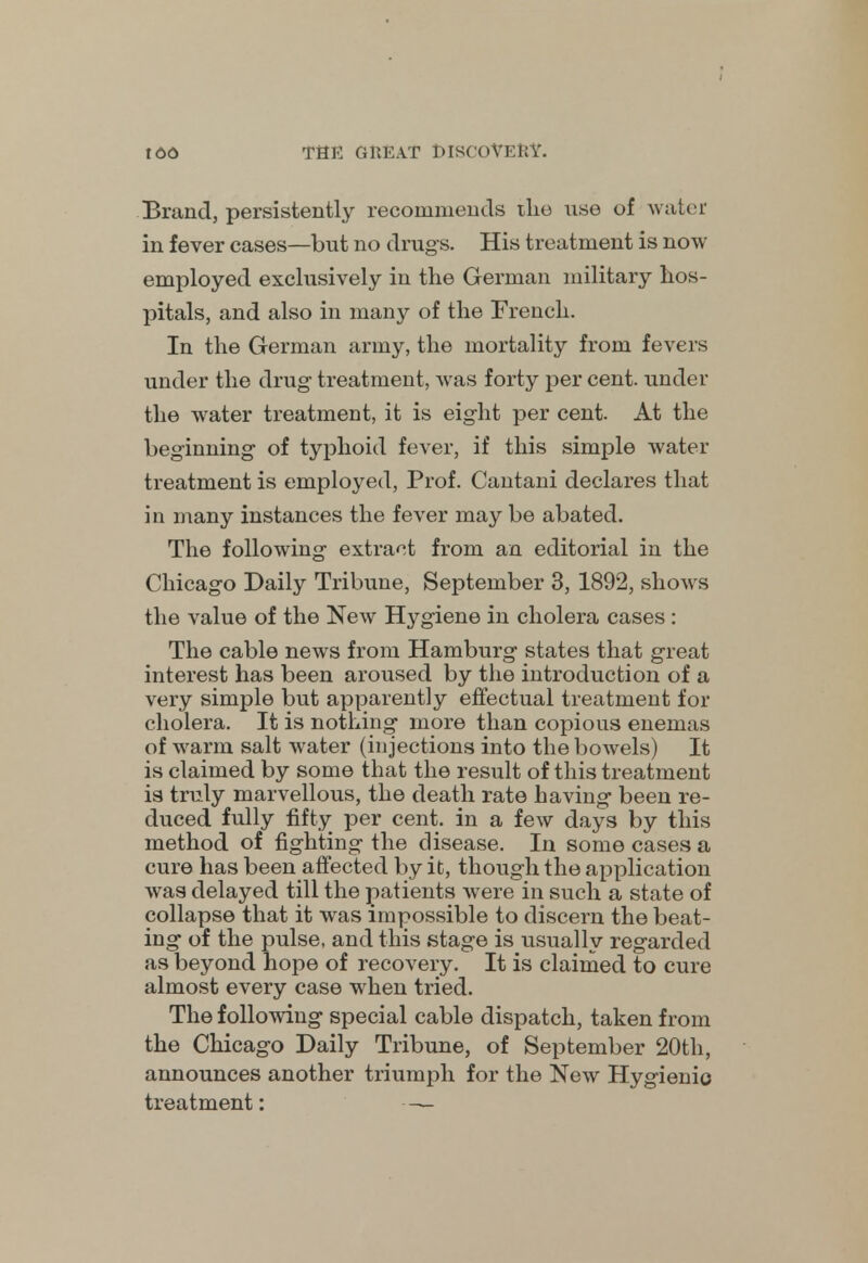 Brand, persistently recommends the nse of water in fever cases—but no drugs. His treatment is now employed exclusively in the German military hos- pitals, and also in many of the French. In the German army, the mortality from fevers under the drug- treatment, was forty per cent, under the water treatment, it is eight per cent. At the beginning of typhoid fever, if this simple water treatment is employed, Prof. Cantani declares that in many instances the fever may be abated. The following extract from an editorial in the Chicago Daily Tribune, September 3, 1892, shows the value of the New Hygiene in cholera cases : The cable news from Hamburg states that great interest has been aroused by the introduction of a very simple but apparently effectual treatment for cholera. It is nothing more than copious enemas of warm salt water (injections into the bowels) It is claimed by some that the result of this treatment is truly marvellous, the death rate having been re- duced fully fifty per cent, in a few days by this method of fighting the disease. In some cases a cure has been affected by it, though the application was delayed till the patients were in such a state of collapse that it was impossible to discern the beat- ing of the pulse, and this stage is usually regarded as beyond hope of recovery. It is claimed to cure almost every case when tried. The following special cable dispatch, taken from the Chicago Daily Tribune, of September 20th, announces another triumph for the New Hygienic treatment: —
