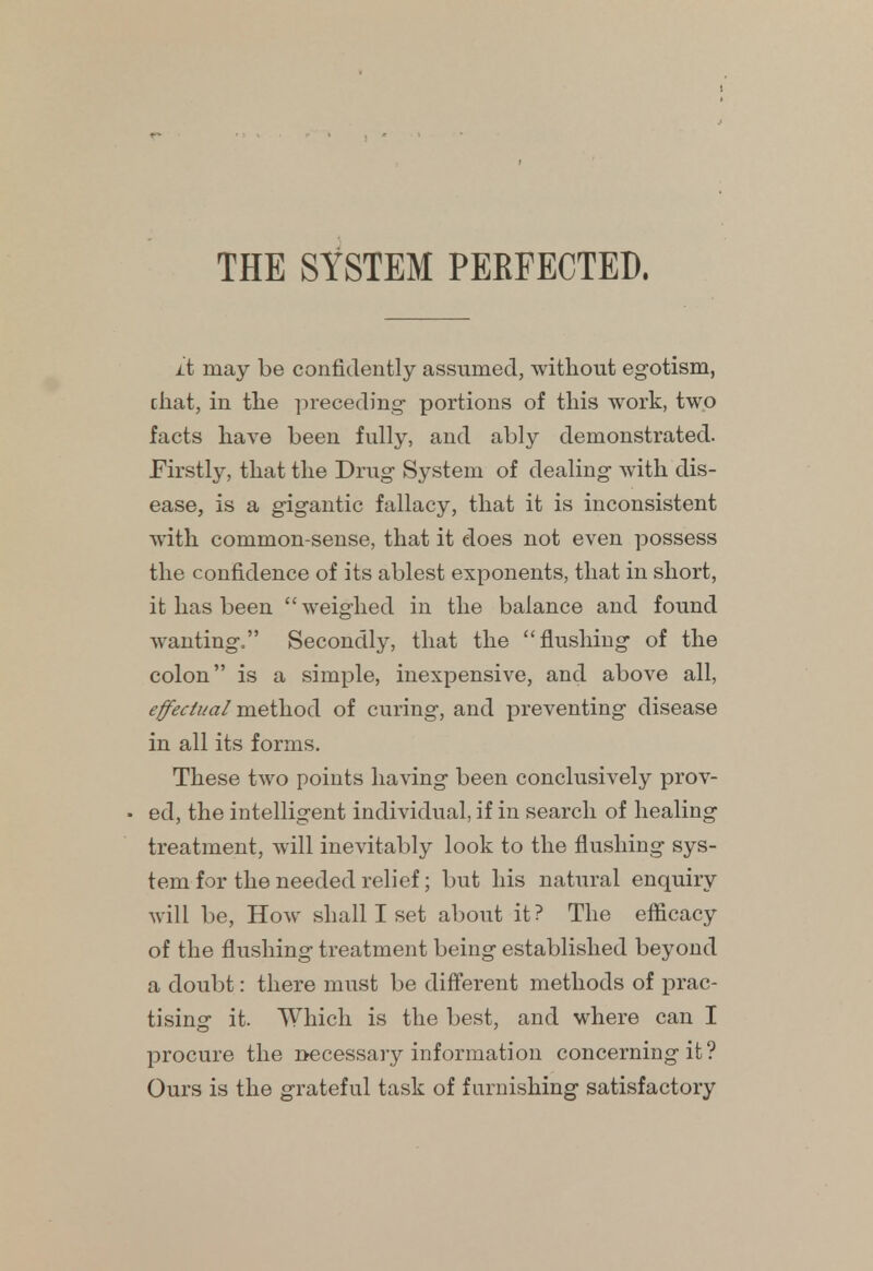 it may be confidently assumed, without egotism, chat, in the preceding- portions of this work, two facts have been fully, and ably demonstrated. Firstly, that the Drug System of dealing with dis- ease, is a gigantic fallacy, that it is inconsistent with common-sense, that it does not even possess the confidence of its ablest exponents, that in short, it has been weighed in the balance and found wanting/' Secondly, that the flushing of the colon is a simple, inexpensive, and above all, effectual method of curing, and preventing disease in all its forms. These two points having been conclusively prov- ed, the intelligent individual, if in search of healing treatment, will inevitably look to the flushing sys- tem for the needed relief; but his natural enquiry will be, How shall I set about it ? The efficacy of the flushing treatment being established beyond a doubt: there must be different methods of prac- tising it. Which is the best, and where can I procure the necessary information concerning it? Ours is the grateful task of furnishing satisfactory