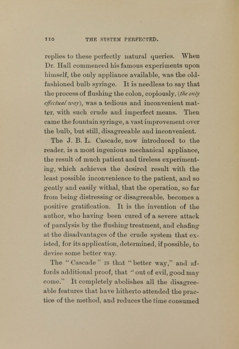 replies to these perfectly natural queries. When Dr. Hall commenced his famous experiments upon himself, the only appliance available, was the old- fashioned bulb syringe. It is needless to say that the process of flushing- the colon, copiously, {the only effectual way), was a tedious and inconvenient mat- ter, with such crude and imperfect means. Then came the fountain syringe, a vast improvement over the bulb, but still, disagreeable and inconvenient. The J. B. L. Cascade, now introduced to the reader, is a most ingenious mechanical appliance, the result of much patient and tireless experiment- ing, which achieves the desired result with the least possible inconvenience to the patient, and so gently and easily withal, that the operation, so far from being distressing or disagreeable, becomes a positive gratification. It is the invention of the author, who having been cured of a severe attack of paralysis by the flushing treatment, and chafing at the disadvantages of the crude system that ex- isted, for its application, determined, if possible, to devise some better way. The  Cascade  is that  better way, and af- fords additional proof, that  out of evil, good may come. It completely abolishes all the disagree- able features that have hitherto attended the prac- tice of the method, and reduces the time consumed