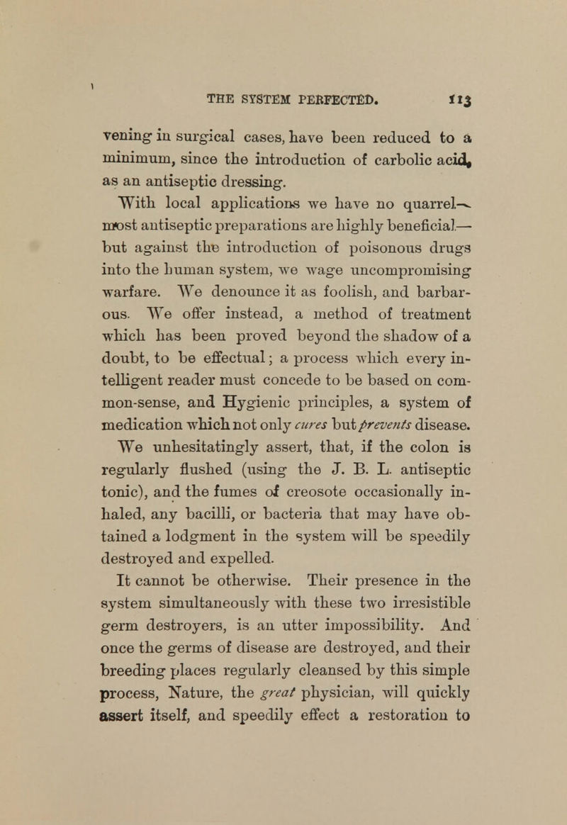vening in surgical cases, have been reduced to a minimum, since the introduction of carbolic acid, as an antiseptic dressing. With local applications we have no quarrels m«ost antiseptic preparations are highly beneficial— but against the introduction of poisonous drugs into the human system, we wage uncompromising warfare. We denounce it as foolish, and barbar- ous. We offer instead, a method of treatment which has been proved beyond the shadow of a doubt, to be effectual; a process which every in- telligent reader must concede to be based on com- mon-sense, and Hygienic principles, a system of medication which not only cures but preve?its disease. We unhesitatingly assert, that, if the colon is regularly flushed (using the J. B. L. antiseptic tonic), and the fumes of creosote occasionally in- haled, any bacilli, or bacteria that may have ob- tained a lodgment in the system will be speedily destroyed and expelled. It cannot be otherwise. Their presence in the system simultaneously with these two irresistible germ destroyers, is an utter impossibility. And once the germs of disease are destroyed, and their breeding places regularly cleansed by this simple process, Nature, the great physician, will quickly assert itself, and speedily effect a restoration to