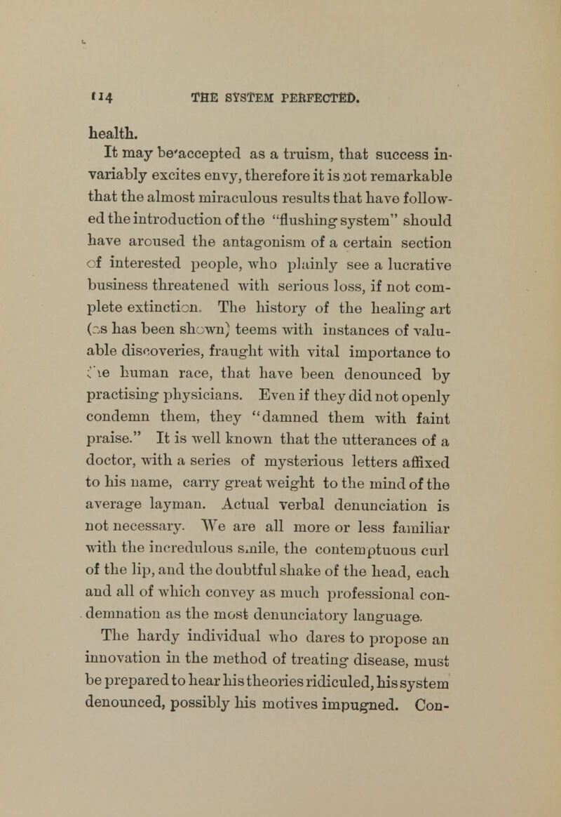 health. It may be'accepted as a truism, that success in- variably excites envy, therefore it is not remarkable that the almost miraculous results that have follow- ed the introduction of the flushing-system should have aroused the antagonism of a certain section of interested people, who plainly see a lucrative business threatened with serious loss, if not com- plete extinction. The history of the healing art (os has been shown} teems with instances of valu- able discoveries, fraught with vital importance to (\e human race, that have been denounced by practising physicians. Even if they did not openly condemn them, they damned them with faint praise. It is well known that the utterances of a doctor, with a series of mysterious letters affixed to his name, carry great weight to the mind of the average layman. Actual verbal denunciation is not necessary. We are all more or less familiar with the incredulous smile, the contemptuous curl of the lip, and the doubtful shake of the head, each and all of which convey as much professional con- demnation as the most denunciatory language. The hardy individual who dares to propose an innovation in the method of treating disease, must be prepared to hear his theories ridiculed, his system denounced, possibly his motives impugned. Con-