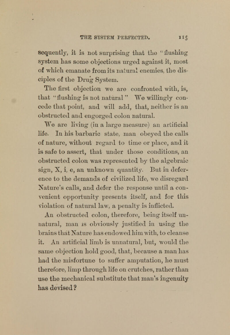 sequently, it is not surprising that the <; flushing system has some objections urged against it, most of which emanate from its natural enemies, the dis- ciples of the Drug System. The first objection we are confronted with, is, that flushing is not natural  We willingly con- cede that point, and will add, that, neither is an obstructed and engorged colon natural. We are living (in a large measure) an artificial life. In his barbaric state, man obeyed the calls of nature, without regard to time or place, and it is safe to assert, that under those conditions, an obstructed colon was represented by the algebraic sign, X, i, e, an unknown quantity. But in defer- ence to the demands of civilized life, we disregard Nature's calls, and defer the response until a con- venient opportunity presents itself, and for this violation of natural law, a penalty is inflicted. An obstructed colon, therefore, being itself un- natural, man is obviously justified in using the brains that Nature has endowed him with, to cleanse it. An artificial limb is unnatural, but, would the same objection hold good, that, because a man has had the misfortune to suffer amputation, he must therefore, limp through life on crutches, rather than use the mechanical substitute that man's ingenuity has devised ?