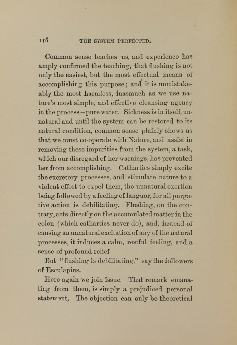 Common sense teaclies us, and experience has amply confirmed the teaching-, that flushing- is not only the easiest, but the most effectual means of accomplishing this purpose; and it is unmistake- ably the most harmless, inasmuch as we use na- ture's most simple, and effective cleansing agency in the process—pure water. Sickness is in itself, un- natural and until the system can be restored to its natural condition, common sense plainly shows us that we must co-operate with Nature, and assist in removing these impurities from the system, a task, which our disregard of her warnings, has prevented her from accomplishing. Cathartics simply excite the excretory processes, and stimulate nature to a violent effort to expel them, the unnatural exertion being- followed by a feeling of languor, for all purga- tive action is debilitating. Flushing, on the con- trary, acts directly on the accumulated matter in the colon (which cathartics never do), and, instead of causing an unnatural excitation of any of the natural processes, it induces a calm, restful feeling, and a sense of profound relief. But iC flushing is debilitating, say the followers of Esculapius. Here again we join issue. That remark emana- ting from them, is simply a prejudiced personal statement, The objection can only be theoretical