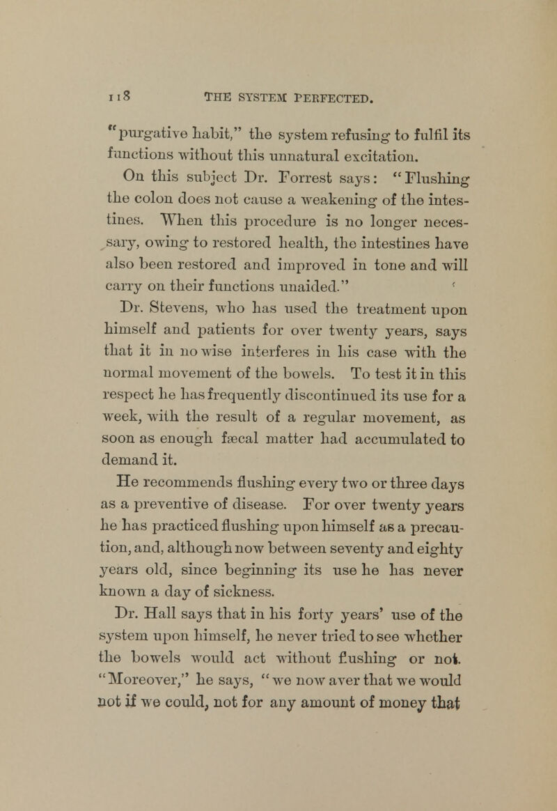 purgative habit, the system refusing- to fulfil its functions without this unnatural excitation. On this subject Dr. Forrest says: Flushing the colon does not cause a weakening of the intes- tines. When this procedure is no longer neces- sary, owing to restored health, the intestines have also been restored and improved in tone and will carry on their functions unaided. '■ Dr. Stevens, who has used the treatment upon himself and patients for over twenty years, says that it in nowise interferes in his case with the normal movement of the bowels. To test it in this respect he has frequently discontinued its use for a week, with the result of a regular movement, as soon as enough faecal matter had accumulated to demand it. He recommends flushing every two or three days as a preventive of disease. For over twenty years he has practiced flushing upon himself as a precau- tion, and, although now between seventy and eighty years old, since beginning its use he has never known a day of sickness. Dr. Hall says that in his forty years' use of the system upon himself, he never tried to see whether the bowels would act without flushing or not. Moreover, he says,  we now aver that we would not if we could, not for any amount of money that