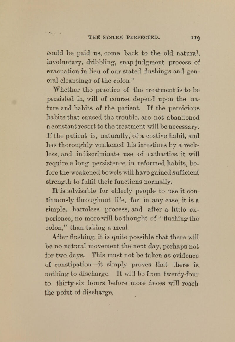 ir9 could be paid us, come back to the old natural, involuntary, dribbling, snap judgment process of evacuation in lieu of our stated flushings and gen- eral cleansings of the colon. Whether the practice of the treatment is to be persisted in, will of course, depend upon the na- ture and habits of the patient. If the pernicious habits that caused the trouble, are not abandoned a constant resort to the treatment will be necessary. If the patient is, naturally, of a costive habit, and las thoroughly weakened his intestines by a reck- less, and indiscriminate use of cathartics, it will require a long persistence in reformed habits, be- fore the weakened bowels will have gained sufficient Gtrength to fulfil their functions normally. It is advisable for elderly people to use it con- tinuously throughout life, for in any case, it is a simple, harmless process, and after a little ex- perience, no more will bethought of flushing the colon, than taking a meal. After flushing, it is quite possible that there will be no natural movement the next day, perhaps not for two days. This must not be taken as evidence of constipation—it simply proves that there is nothing to discharge. It will be from twenty-four to thirty six hours before more fooces will reach the point of discharge,