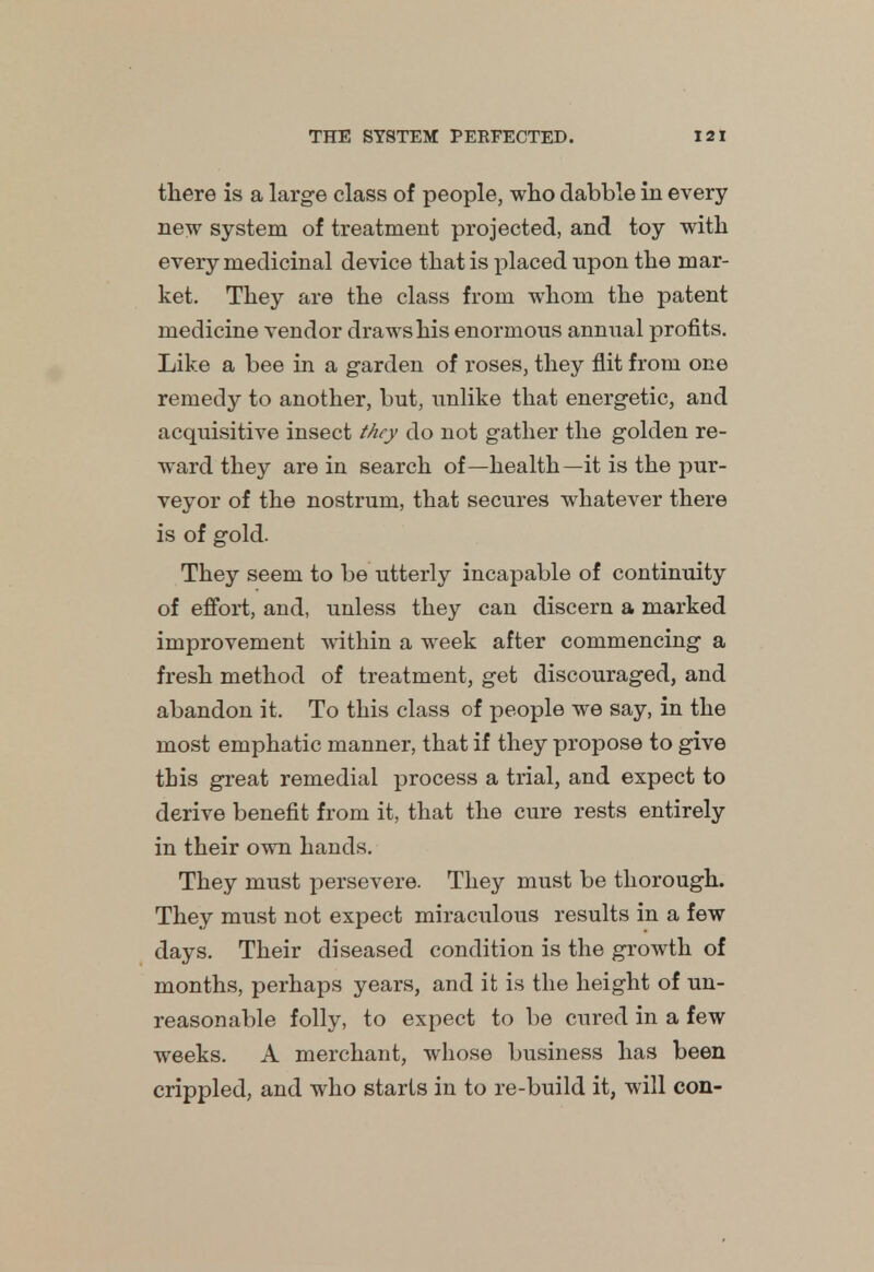 there is a large class of people, who dabble in every new system of treatment projected, and toy with every medicinal device that is placed upon the mar- ket. They are the class from whom the patent medicine vendor draws his enormous annual profits. Like a bee in a garden of roses, they flit from one remedy to another, but, unlike that energetic, and acquisitive insect they do not gather the golden re- ward they are in search of—health—it is the pur- veyor of the nostrum, that secures whatever there is of gold. They seem to be utterly incapable of continuity of effort, and, unless they can discern a marked improvement within a week after commencing a fresh method of treatment, get discouraged, and abandon it. To this class of people we say, in the most emphatic manner, that if they propose to give this great remedial process a trial, and expect to derive benefit from it, that the cure rests entirely in their own hands. They must persevere. They must be thorough. They must not expect miraculous results in a few days. Their diseased condition is the growth of months, perhaps years, and it is the height of un- reasonable folly, to expect to be cured in a few weeks. A merchant, whose business has been crippled, and who starts in to re-build it, will con-