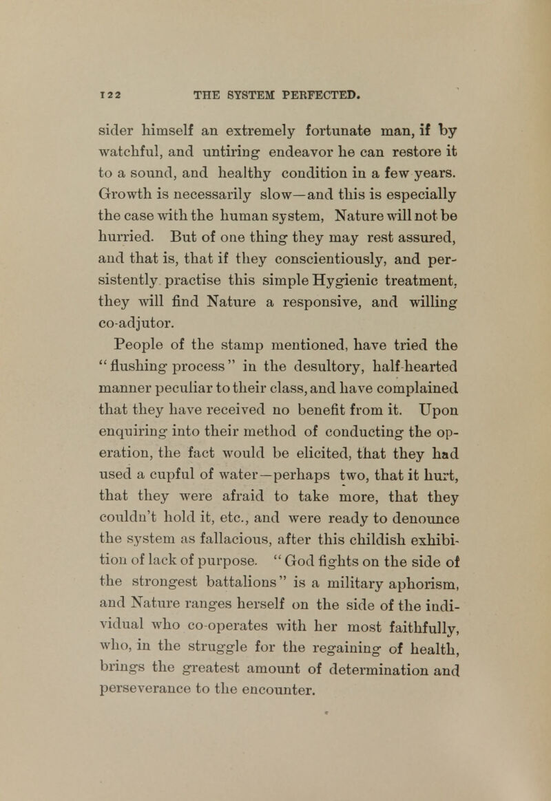 sider himself an extremely fortunate man, if by watchful, and untiring endeavor he can restore it to a sound, and healthy condition in a few years. Growth is necessarily slow—and this is especially the case with the human system, Nature will not be hurried. But of one thing they may rest assured, and that is, that if they conscientiously, and per- sistently practise this simple Hygienic treatment, they will find Nature a responsive, and willing coadjutor. People of the stamp mentioned, have tried the  flushing process in the desultory, half hearted manner peculiar to their class, and have complained that they have received no benefit from it. Upon enquiring into their method of conducting the op- eration, the fact would be elicited, that they had used a cupful of water—perhaps two, that it hurt, that they were afraid to take more, that they couldn't hold it, etc., and were ready to denounce the system as fallacious, after this childish exhibi- tion of lack of purpose.  God fights on the side of the strongest battalions is a military aphorism, and Nature ranges herself on the side of the indi- vidual who co-operates with her most faithfully, who, in the struggle for the regaining of health, brings the greatest amount of determination and perseverance to the encounter.