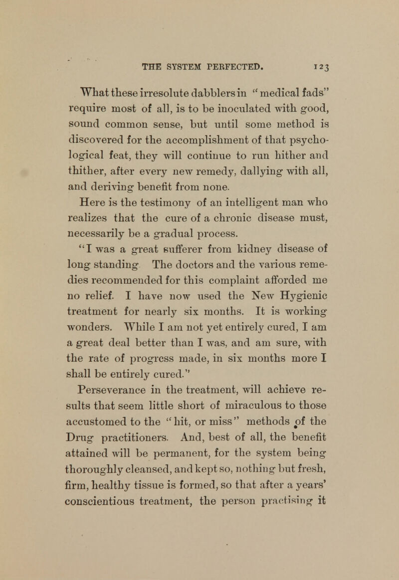 What these irresolute dabblers in  medical fads require most of all, is to be inoculated with good, sound common sense, but until some method is discovered for the accomplishment of that psycho- logical feat, they will continue to run hither and thither, after every new remedy, dallying with all, and deriving benefit from none. Here is the testimony of an intelligent man who realizes that the cure of a chronic disease must, necessarily be a gradual process. I was a great sufferer from kidney disease of long standing The doctors and the various reme- dies recommended for this complaint afforded me no relief. I have now used the New Hygienic treatment for nearly six months. It is working wonders. While I am not yet entirely cured, I am a great deal better than I was, and am sure, with the rate of progress made, in six months more I shall be entirely cured. Perseverance in the treatment, will achieve re- sults that seem little short of miraculous to those accustomed to the hit, or miss methods of the Drug practitioners. And, best of all, the benefit attained will be permanent, for the system being thoroughly cleansed, and kept so, nothing but fresh, firm, healthy tissue is formed, so that after a years' conscientious treatment, the person practising it