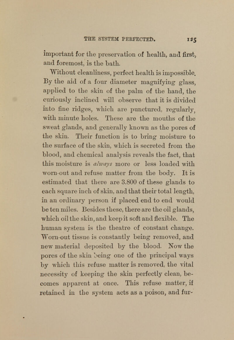 important for the preservation of health, and first, and foremost, is the bath. Without cleanliness, perfect health is impossible. By the aid of a four diameter magnifying glass, applied to the skin of the palm of the hand, the curiously inclined will observe that it is divided into fine ridges, which are punctured, regularly? with minute holes. These are the mouths of the sweat glands, and generally known as the pores of the skin. Their function is to bring moisture to the surface of the skin, which is secreted from the blood, and chemical analysis reveals the fact, that this moisture is always more or less loaded with wom-out and refuse matter from the body. It is estimated that there are 3.800 of these glands to each square inch of skin, and that their total length, in an ordinary person if placed end to end would be ten miles. Besides these, there are the oil glands, which oil the skin, and keep it soft and flexible. The human system is the theatre of constant change. Worn-out tissue is constantly being removed, and new material deposited by the blood. Now the pores of the skin being one of the principal ways by which this refuse matter is removed, the vital necessity of keeping the skin perfectly clean, be- comes apparent at once. This refuse matter, if retained in the system acts as a poison, and fur-