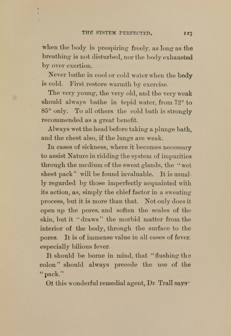 when the body is prespiring freely, as long as the breathing is not disturbed, nor the body exhausted by over exertion. Never bathe in cool or cold water when the body is cold. First restore warmth by exercise. The very young-, the very old, and the very weak should always bathe in tepid water, from 72 to 85° only. To all others the cold bath is strongly recommended as a great benefit. Always wet the head before taking a plunge bath, and the chest also, if the lungs are weak. In cases of sickness, where it becomes necessary to assist Nature in ridding the system of impurities through the medium of the sweat glands, the wet sheet pack  will be found invaluable. It is usual- ly regarded by those imperfectly acquainted with its action, as, simply the chief factor in a sweating process, but it is more than that. Not only does it open up the pores, and soften the scales of the skin, but it draws  the morbid matter from the interior of the body, through the surface to the pores. It is of immense value in all cases of fever, especially bilious fever. It should be borne in mind, that flushing the colon should always precede the use of the pack. Oi this wonderful remedial agent, Dr. Trail says'