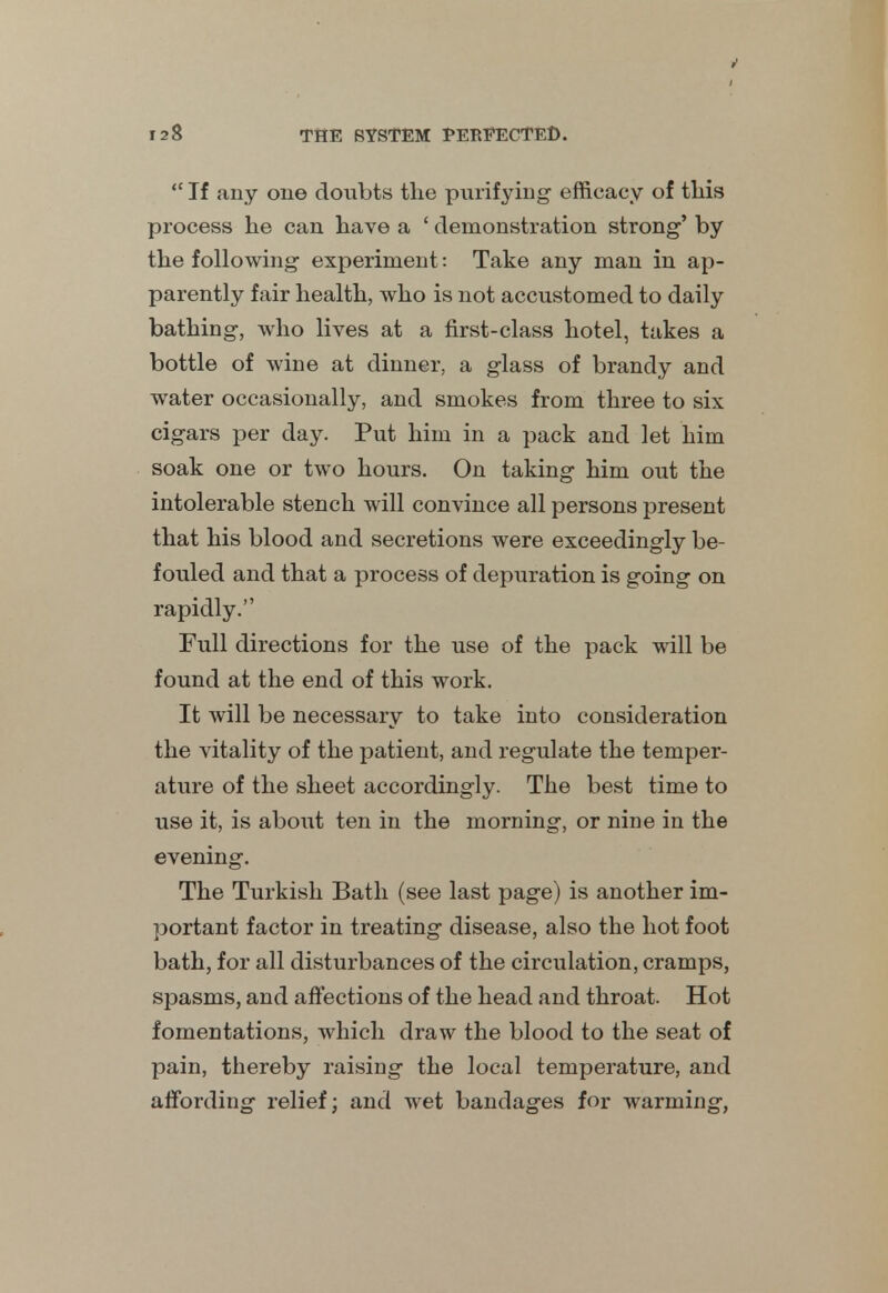  If any one doubts the purifying efficacy of this process he can have a ' demonstration strong' by the following experiment: Take any man in ap- parently fair health, who is not accustomed to daily bathing, who lives at a first-class hotel, takes a bottle of wine at dinner, a glass of brandy and water occasionally, and smokes from three to six cigars per day. Put him in a pack and let him soak one or two hours. On taking him out the intolerable stench will convince all persons present that his blood and secretions were exceedingly be- fouled and that a process of depuration is going on rapidly. Full directions for the use of the pack will be found at the end of this work. It will be necessary to take into consideration the vitality of the patient, and regulate the temper- ature of the sheet accordingly. The best time to use it, is about ten in the morning, or nine in the evening. The Turkish Bath (see last page) is another im- portant factor in treating disease, also the hot foot bath, for all disturbances of the circulation, cramps, spasms, and affections of the head and throat. Hot fomentations, which draw the blood to the seat of pain, thereby raising the local temperature, and affording relief; and wet bandages for warming,