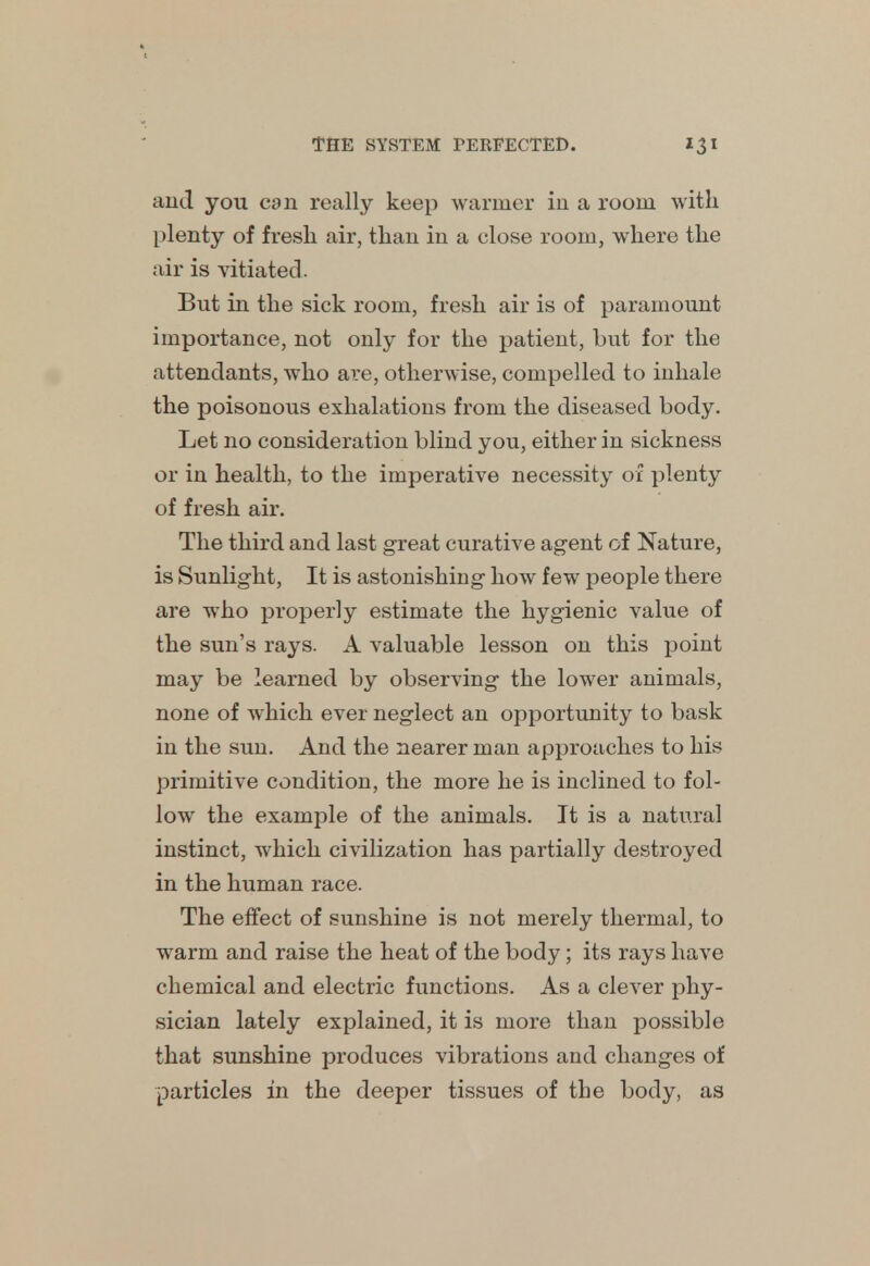 and you can really keep warmer in a room with plenty of fresh air, than in a close room, where the air is vitiated . But in the sick room, fresh air is of paramount importance, not only for the patient, but for the attendants, who are, otherwise, compelled to inhale the poisonous exhalations from the diseased body. Let no consideration blind you, either in sickness or in health, to the imperative necessity of plenty of fresh air. The third and last great curative agent of Nature, is Sunlight, It is astonishing how few people there are who properly estimate the hygienic value of the sun's rays. A valuable lesson on this point may be learned by observing the lower animals, none of which ever neglect an opportunity to bask in the sun. And the nearer man approaches to his primitive condition, the more he is inclined to fol- low the example of the animals. It is a natural instinct, which civilization has partially destroyed in the human race. The effect of sunshine is not merely thermal, to warm and raise the heat of the body; its rays have chemical and electric functions. As a clever phy- sician lately explained, it is more than possible that sunshine produces vibrations and changes of particles in the deeper tissues of the body, as