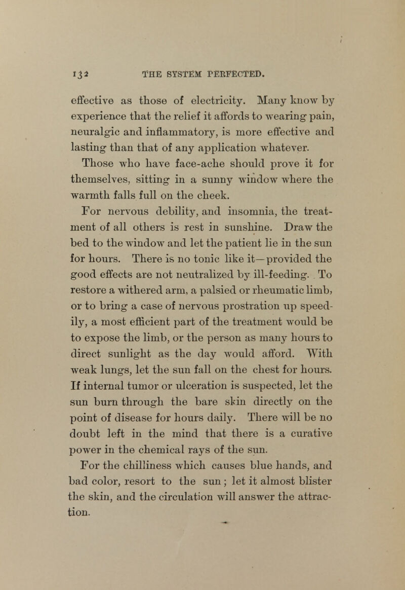 effective as those of electricity. Many know by experience that the relief it affords to wearing pain, neuralgic and inflammatory, is more effective and lasting- than that of any application whatever. Those who have face-ache should prove it for themselves, sitting- in a sunny window where the warmth falls full on the cheek. For nervous debility, and insomnia, the treat- ment of all others is rest in sunshine. Draw the bed to the window and let the patient lie in the sun for hours. There is no tonic like it—provided the good effects are not neutralized by ill-feeding. To restore a withered arm, a palsied or rheumatic limb, or to bring a case of nervous prostration up speed- ily, a most efficient part of the treatment would be to expose the limb, or the person as many hours to direct sunlight as the day would afford. With weak lungs, let the sun fall on the chest for hours. If internal tumor or ulceration is suspected, let the sun burn through the bare skin directly on the point of disease for hours daily. There will be no doubt left in the mind that there is a curative power in the chemical rays of the sun. For the chilliness which causes blue hands, and bad color, resort to the sun ; let it almost blister the skin, and the circulation will answer the attrac- tion.