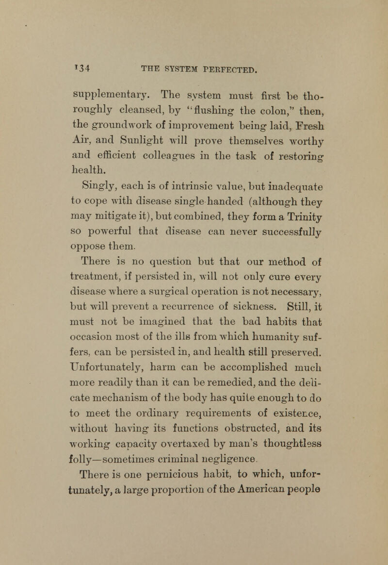 supplementary. The system must first be tho- roughly cleansed, by flushing the colon, then, the groundwork of improvement being laid, Fresh Air, and Sunlight will prove themselves worthy and efficient colleagues in the task of restoring health. Singly, each is of intrinsic value, but inadequate to cope with disease single handed (although they may mitigate it), but combined, they form a Trinity so powerful that disease can never successfully oppose them. There is no question but that our method of treatment, if persisted in, will not only cure every disease where a surgical operation is not necessary, but will prevent a recurrence of sickness. Still, it must not be imagined that the bad habits that occasion most of the ills from which humanity suf- fers, can be persisted in, and health still preserved. Unfortunately, harm can be accomplished much more readily than it can be remedied, and the deli- cate mechanism of the body has quite enough to do to meet the ordinary requirements of existence, without having its functions obstructed, and its working capacity overtaxed by man's thoughtless folly—sometimes criminal negligence. There is one pernicious habit, to which, unfor- tunately, a large proportion of the American people